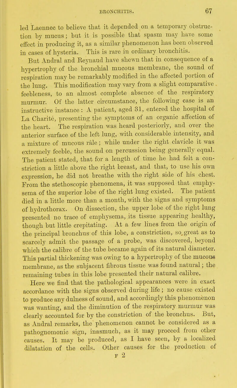 led Laennec to believe that it depended on a temporary obstruc- tion by mucus; but it is possible that spasm may have some effect in producing it, as a similar phenomenon has been observed in cases of hysteria. This is rare in ordinary bronchitis. But Andral and Reynaud have shewn that in consequence of a hypertrophy of the bronchial mucous membrane, the sound of respiration may be remarkably modified in the affected portion of the lung. This modification may vary from a slight comparative . feebleness, to an almost complete absence of the respiratory murmur. Of the latter circumstance, the following case is an instructive instance : A patient, aged 31, entered the hospital of La Charite, presenting the symptoms of an organic affection of the heart. The respiration was heard posteriorly, and over the anterior surface of the left lung, with considerable intensity, and a mixture of mucous rale; while under the right clavicle it was extremely feeble, the sound on percussion being generally equal. The patient stated, that for a length of time he had felt a con- striction a little above the right breast, and that, to use his own expression, he did not breathe with the right side of his chest. From the stethoscopic phenomena, it was supposed that emphy- sema of the superior lobe of the right lung existed. The patient died in a little more than a month, with the signs and symptoms of hydrothorax. On dissection, the upper lobe of the right lung presented no trace of emphysema, its tissue appearing healthy, though but little crepitating. At a few lines from the origin of the principal bronchus of this lobe, a constriction, so. great as to scarcely admit the passage of a probe, was discovered, beyond which the calibre of the tube became again of its natural diameter. This partial thickening was owing to a hypertrophy of the mucous membrane, as the subjacent fibrous tissue was found natural; the remaining tubes in this lobe presented their natural calibre. Here we find that the pathological appearances were in exact accordance with the signs observed during life; no cause existed to produce any dulness of sound, and accordingly this phenomenon was wanting, and the diminution of the respiratory murmur was clearly accounted for by the constriction of the bronchus. But, as Andral remarks, the' phenomenon cannot be considered as a pathognomonic sign, inasmuch, as it may proceed from other causes. It may be produced, as I have seen, by a localized dilatation of the cells. Other causes for the production of F 2