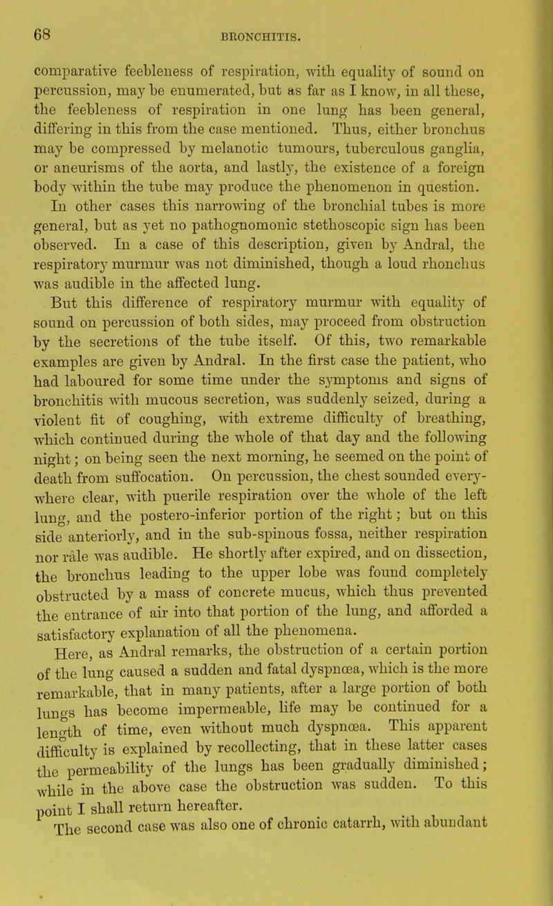 comparative feebleness of respiration, with equality of sound on percussion, may be enumerated, but as far as I know, in all these, the feebleness of respiration in one lung has been general, differing in this from the case mentioned. Thus, either bronchus may be compressed by melanotic tumours, tuberculous ganglia, or aneurisms of the aorta, and lastly, the existence of a foreign body within the tube may produce the phenomenon in question. In other cases this narrowing of the bronchial tubes is more general, but as yet no pathognomonic stethoscopic sign has been observed. In a case of this description, given by Anclral, the respiratory murmur was not diminished, though a loud rhonchus was audible in the affected lung. But this difference of respiratory murmur with equality of sound on percussion of both sides, may proceed from obstruction by the secretions of the tube itself. Of this, two remarkable examples are given by Andral. In the first case the patient, who had laboured for some time under the symptoms and signs of bronchitis with mucous secretion, was suddenly seized, during a violent fit of coughing, with extreme difficulty of breathing, which continued during the whole of that day and the following night; on being seen the next morning, he seemed on the point of death from suffocation. On percussion, the chest sounded every- where clear, with puerile respiration over the whole of the left lung, and the postero-inferior portion of the right; but on this side anteriorly, and in the sub-spinous fossa, neither respiration nor rale was audible. He shortly after expired, and on dissection, the bronchus leading to the upper lobe was found completely obstructed by a mass of concrete mucus, which thus prevented the entrance of air into that portion of the lung, and afforded a satisfactory explanation of all the phenomena. Here, as Andral remarks, the obstruction of a certain portion of the lung caused a sudden and fatal dyspnoea, which is the more remarkable, that in many patients, after a large portion of both lunos has become impermeable, life may be continued for a length of time, even without much dyspnoaa. This apparent difficulty is explained by recollecting, that in these latter cases the permeability of the lungs has been gradually diminished; while in the above case the obstruction was sudden. To this point I shall return hereafter. The second case was also one of chronic catarrh, with abundant