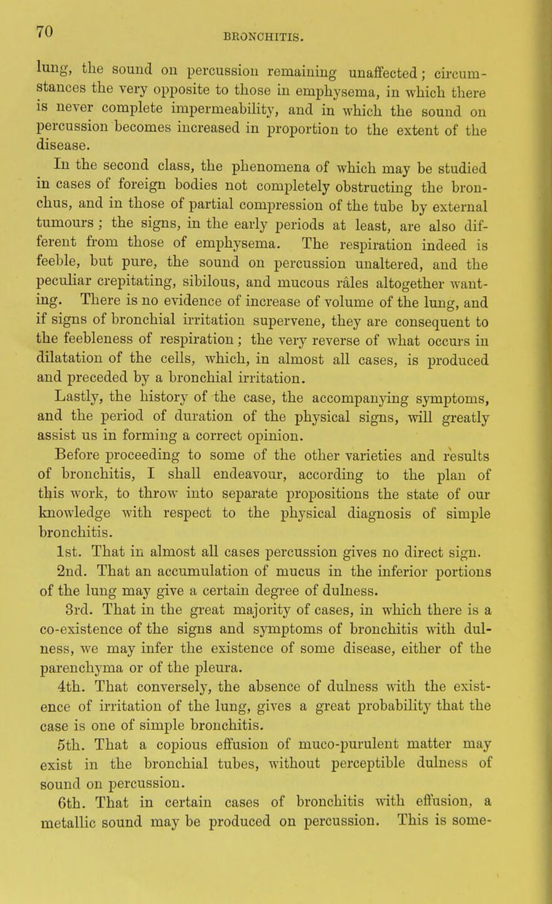 BRONCHITIS. lung, the sound on percussion remaining unaffected; circum- stances the very opposite to those in emphysema, in which there is never complete impermeability, and in which the sound on percussion becomes increased in proportion to the extent of the disease. In the second class, the phenomena of which may be studied in cases of foreign bodies not completely obstructing the bron- chus, and in those of partial compression of the tube by external tumours ; the signs, in the early periods at least, are also dif- ferent from those of emphysema. The respiration indeed is feeble, but pure, the sound on percussion unaltered, and the peculiar crepitating, sibilous, and mucous rales altogether want- ing. There is no evidence of increase of volume of the lung, and if signs of bronchial irritation supervene, they are consequent to the feebleness of respiration; the very reverse of what occurs in dilatation of the ceils, which, in almost all cases, is produced and preceded by a bronchial irritation. Lastly, the history of the case, the accompanying symptoms, and the period of duration of the physical signs, will greatly assist us in forming a correct opinion. Before proceeding to some of the other varieties and results of bronchitis, I shall endeavour, according to the plan of this work, to throw into separate propositions the state of our knowledge with respect to the physical diagnosis of simple bronchitis. 1st. That in almost all cases percussion gives no direct sign. 2nd. That an accumulation of mucus in the inferior portions of the lung may give a certain degree of dulness. 3rd. That in the great majority of cases, in which there is a co-existence of the signs and symptoms of bronchitis with dul- ness, we may infer the existence of some disease, either of the parenchyma or of the pleura. 4th. That conversely, the absence of dulness with the exist- ence of irritation of the lung, gives a great probability that the case is one of simple bronchitis. 5th. That a copious effusion of muco-purulent matter may exist in the bronchial tubes, without perceptible dulness of sound on percussion. 6th. That in certain cases of bronchitis with effusion, a metallic sound may be produced on percussion. This is some-