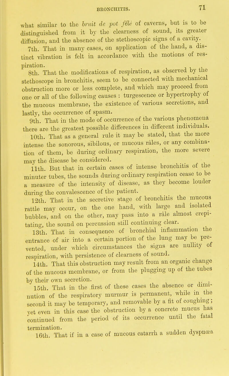 what similar to the bruit de pot fele of caverns, but is to be distinguished from it by the clearness of sound, its greater diffusion, and the absence of the stethoscopic signs of a cavity. 7th. That in many cases, on application of the hand, a dis- tinct vibration is felt in accordance with the motions of res- piration. 8th. That the modifications of respiration, as observed by the stethoscope in bronchitis, seem to be connected with mechanical obstruction more or less complete, and which may proceed from one or all of the following causes : tumescence or hypertrophy of the mucous membrane, the existence of various secretions, and lastly, the occurrence of spasm. 9th. That in the mode of occurrence of the various phenomena there are the greatest possible differences in different individuals. 10th. That as a general rule it may be stated, that the more intense the sonorous, sibilous, or mucous rales, or any combina- tion of them, be during ordinary respiration, the more severe may the disease be considered. 11th. But that in certain cases of intense bronchitis of the minuter tubes, the sounds during ordinary respiration cease to be a measure of the intensity of disease, as they become louder during the convalescence of the patient. 12th. That in the secretive stage of bronchitis the mucous rattle may occur, on the one hand, with large and isolated bubbles, and on the other, may pass into a rale almost crepi- tating, the sound on percussion still continuing clear. 13th. That in consequence of bronchial inflammation the entrance of ah into a certain portion of the lung may be pre- vented, under which circumstances the signs are nullity of respiration, with persistence of clearness of sound. 14th. That this obstruction may result from an organic change of the mucous membrane, or from the plugging up of the tubes by their own secretion. . 15th. That in the first of these cases the absence or dimi- nution of the respiratory murmur is permanent, while in the second it may be temporary, and removable by a fit of coughing; yet even in this case the obstruction by a concrete mucus has continued from the period of its occurrence until the fatal termination. 16th. That if in a case of mucous catarrh a sudden dyspnoea