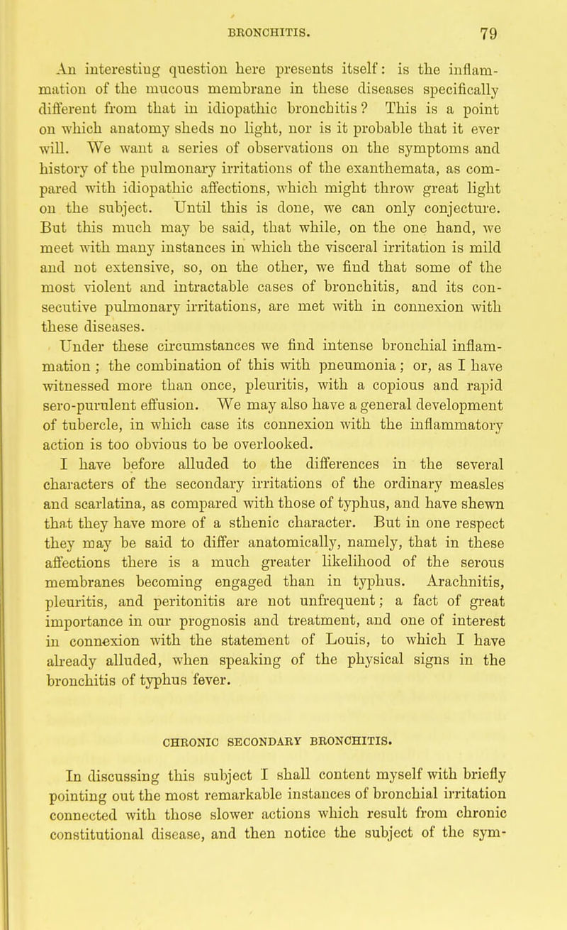 An interesting question here presents itself: is the inflam- mation of the mucous membrane in these diseases specifically different from that in idiopathic bronchitis ? This is a point on which anatomy sheds no light, nor is it probable that it ever will. We want a series of observations on the symptoms and history of the pulmonary irritations of the exanthemata, as com- pared with idiopathic affections, which might throw great light on the subject. Until this is done, we can only conjecture. But this much may be said, that while, on the one hand, we meet with many instances in which the visceral irritation is mild and not extensive, so, on the other, we find that some of the most violent and intractable cases of bronchitis, and its con- secutive pulmonary irritations, are met with in connexion with these diseases. Under these circumstances we find intense bronchial inflam- mation ; the combination of this with pneumonia; or, as I have witnessed more than once, pleuritis, with a copious and rapid sero-purulent effusion. We may also have a general development of tubercle, in which case its connexion with the mflammatory action is too obvious to be overlooked. I have before alluded to the differences in the several characters of the secondary irritations of the ordinary measles and scarlatina, as compared with those of typhus, and have shewn that they have more of a sthenic character. But in one respect they may be said to differ anatomically, namely, that in these affections there is a much greater likelihood of the serous membranes becoming engaged than in typhus. Arachnitis, pleuritis, and peritonitis are not unfrequent; a fact of great importance in our prognosis and treatment, and one of interest in connexion with the statement of Louis, to which I have already alluded, when speaking of the physical signs in the bronchitis of typhus fever. CHRONIC SECONDARY BRONCHITIS. In discussing this subject I shall content myself with briefly pointing out the most remarkable instances of bronchial irritation connected with those slower actions which result from chronic constitutional disease, and then notice the subject of the sym-