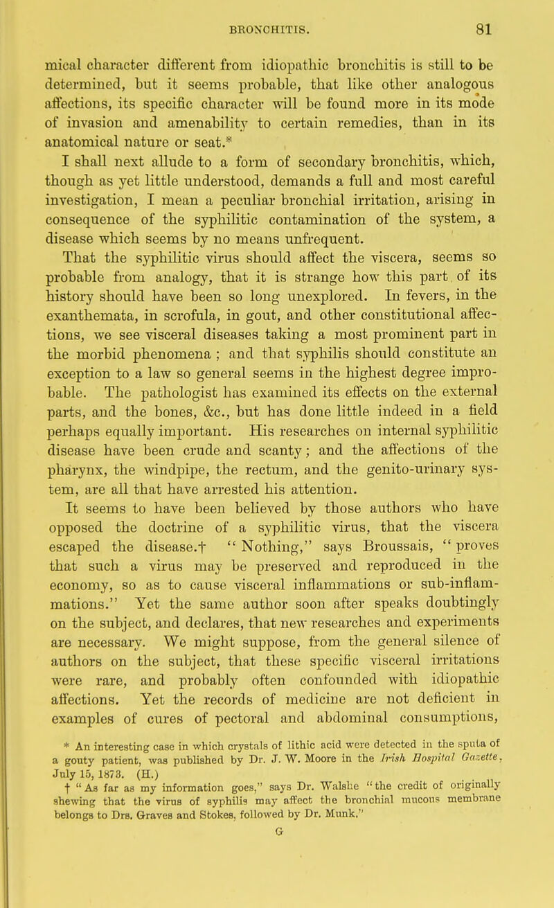 mieal character different from idiopathic bronchitis is still to be determined, but it seems probable, that like other analogous affections, its specific character will be found more in its mode of invasion and amenability to certain remedies, than in its anatomical nature or seat.* I shall next allude to a form of secondary bronchitis, which, though as yet little understood, demands a full and most careful investigation, I mean a peculiar bronchial irritation, arising in consequence of the syphilitic contamination of the system, a disease which seems by no means unfrequent. That the syphilitic virus should affect the viscera, seems so probable from analogy, that it is strange how this part of its history should have been so long unexplored. In fevers, in the exanthemata, in scrofula, in gout, and other constitutional affec- tions, we see visceral diseases taking a most prominent part in the morbid phenomena ; and that syphilis should constitute an exception to a law so general seems in the highest degree impro- bable. The pathologist has examined its effects on the external parts, and the bones, &c, but has done little indeed in a field perhaps equally important. His researches on internal syphilitic disease have been crude and scanty; and the affections of the pharynx, the windpipe, the rectum, and the genito-urinary sys- tem, are all that have arrested his attention. It seems to have been believed by those authors who have opposed the doctrine of a syphilitic virus, that the viscera escaped the disease.f  Nothing, says Broussais,  proves that such a virus may be preserved and reproduced in the economy, so as to cause visceral inflammations or sub-inflam- mations. Yet the same author soon after speaks doubtingly on the subject, and declares, that new researches and experiments are necessary. We might suppose, from the general silence of authors on the subject, that these specific visceral irritations were rare, and probably often confounded with idiopathic affections. Yet the records of medicine are not deficient in examples of cures of pectoral and abdominal consumptions, * An interesting case in which crystals of lithic acid were detected in the sputa of a gouty patient, was published by Dr. J. W. Moore in the Irish Bospita! Gazette. July 15, 1873. (H.) t As far as my information goes, says Dr. Walshe the credit of originally shewing that the virus of syphilis may affect the bronchial mucous membrane belongs to Drs. Graves and Stokes, followed by Dr. Munk.' G