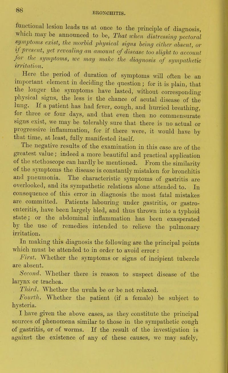 BRONCHITIS. functional lesion leads us at once to the principle of diagnosis, winch may be announced to be, That when distressing pectoral symptoms exist, the morbid physical signs being either absent, or if present, yet revealing an amount of disease too slight to account for the symptoms, toe may make the diagnosis of sympathetic irritation. Here the period of duration of symptoms will often be an important element in deciding the question ; for it is plain, that the longer the symptoms have lasted, without corresponding physical signs, the less is the chance of acutal disease of the lung. If a patient has had fever, cough, and hurried breathing, for three or four days, and that even then no commensurate signs exist, we may be tolerably sure that there is no actual or progressive inflammation, for if there were, it would have by that time, at least, fully manifested itself. The negative results of the examination in this case are of the greatest value; indeed a more beautiful and practical application of the stethoscope can hardly be mentioned. From the similarity of the symptoms the disease is constantly mistaken for bronchitis and pneumonia. The characteristic symptoms of gastritis are overlooked, and its sympathetic relations alone attended to. In consequence of this error in diagnosis the most fatal mistakes are committed. Patients labouring under gastritis, or gastro- enteritis, have been largely bled, and thus thrown into a typhoid state; or the abdominal inflammation has been exasperated by the use of remedies intended to relieve the pulmonary irritation. In making this diagnosis the following are the principal points which must be attended to in order to avoid error : First. Whether the symptoms or signs of incipient tubercle are absent. Second. Whether there is reason to suspect disease of the larynx or trachea. Third. Whether the uvula be or be not relaxed. Fourtli. Whether the patient (if a female) be subject to hysteria. I have given the above cases, as they constitute the principal sources of phenomena similar to those in the sympathetic cough of gastritis, or of worms. If the result of the investigation is against the existence of any of these causes, we may safely,