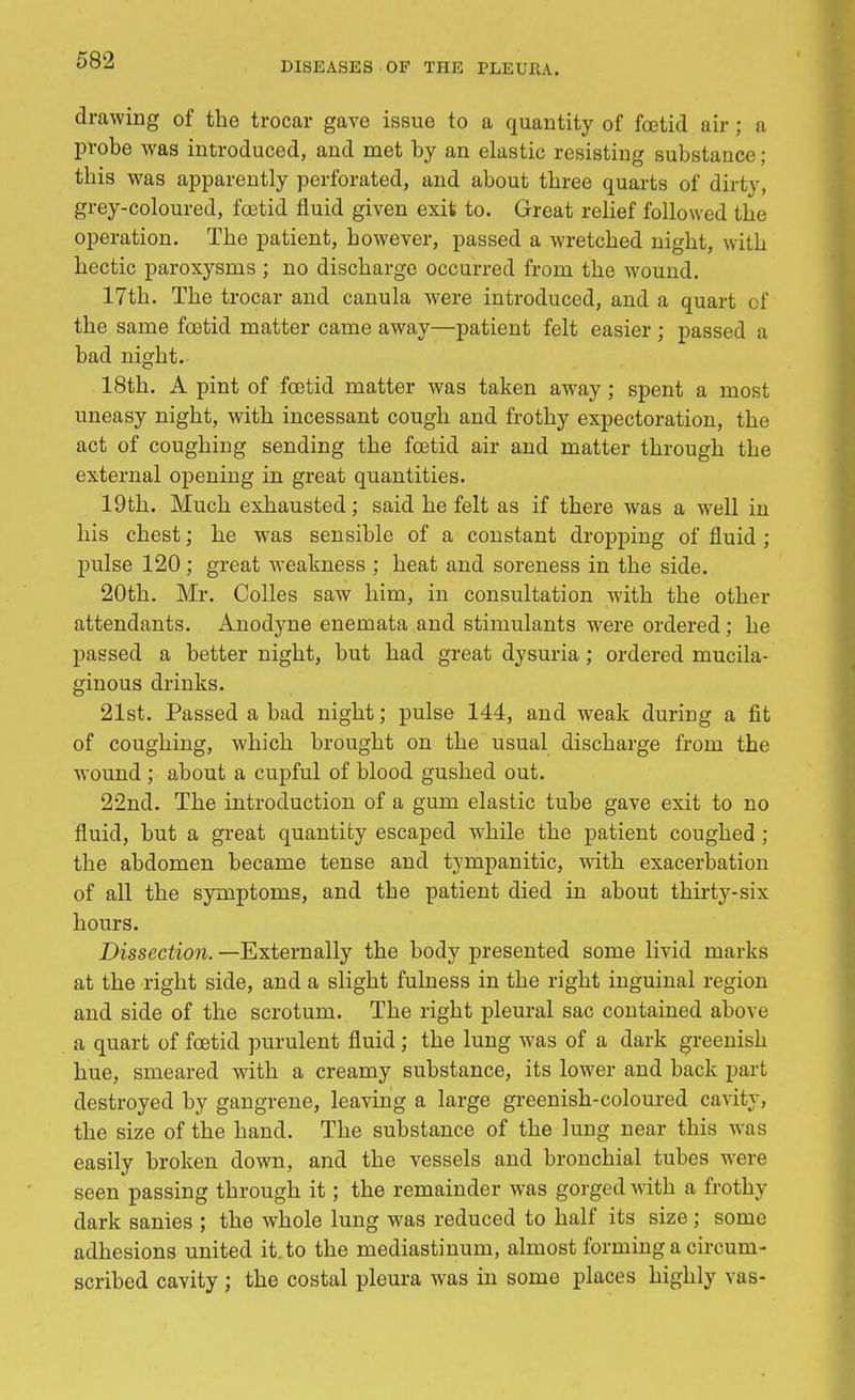 DISEASES OF THE PLEURA. drawing of the trocar gave issue to a quantity of foetid air ; a probe was introduced, and met by an elastic resisting substance; this was apparently perforated, and about three quarts of dirty, grey-coloured, foetid fluid given exit to. Great relief followed the operation. The patient, however, passed a wretched night, with hectic paroxysms ; no discharge occurred from the wound. 17th. The trocar and canula were introduced, and a quart of the same foetid matter came away—patient felt easier ; passed a bad night. 18th. A pint of foetid matter was taken away ; spent a most uneasy night, with incessant cough and frothy expectoration, the act of coughing sending the foetid air and matter through the external opening in great quantities. 19th. Much exhausted; said he felt as if there was a well in his chest; he was sensible of a constant dropping of fluid ; pulse 120 ; great weakness ; heat and soreness in the side. 20th. Mr. Colles saw him, in consultation with the other attendants. Anodyne enemata and stimulants were ordered; he passed a better night, but had great dysuria; ordered mucila- ginous drinks. 21st. Passed a bad night; pulse 144, and weak during a fit of coughing, which brought on the usual discharge from the wound ; about a cupful of blood gushed out. 22nd. The introduction of a gum elastic tube gave exit to no fluid, but a great quantity escaped while the patient coughed ; the abdomen became tense and tympanitic, with exacerbation of all the symptoms, and the patient died in about thirty-six hours. Dissection. —Externally the body presented some livid marks at the right side, and a slight fulness in the right inguinal region and side of the scrotum. The right pleural sac contained above a quart of foetid purulent fluid; the lung was of a dark greenish hue, smeared with a creamy substance, its lower and back part destroyed by gangrene, leaving a large greenish-coloured cavity, the size of the hand. The substance of the lung near this was easily broken down, and the vessels and bronchial tubes were seen passing through it; the remainder was gorged with a frothy dark sanies ; the whole lung was reduced to half its size; some adhesions united it.to the mediastinum, almost forming a circum- scribed cavity ; the costal pleura was in some places highly vas-