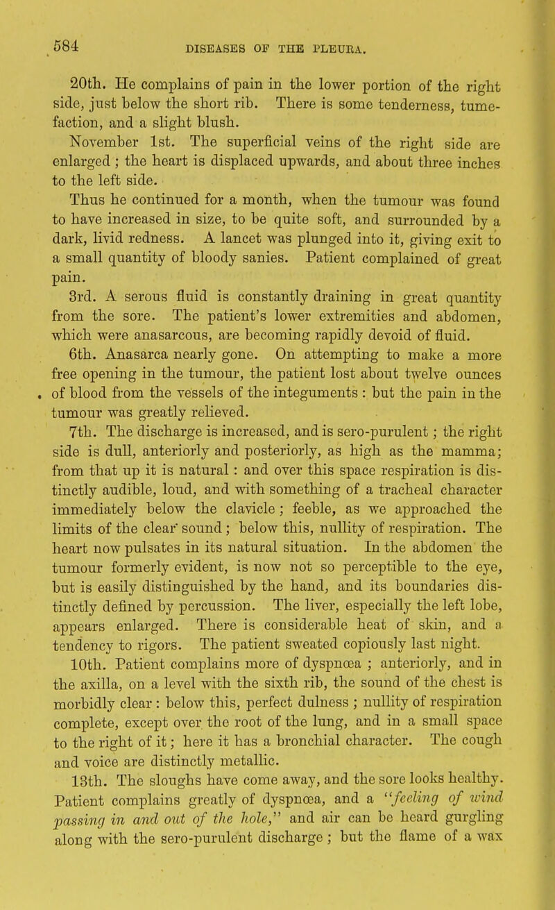 20th. He complains of pain in the lower portion of the right side, just below the short rib. There is some tenderness, tume- faction, and a slight blush. November 1st. The superficial veins of the right side are enlarged ; the heart is displaced upwards, and about three inches to the left side. Thus he continued for a month, when the tumour was found to have increased in size, to be quite soft, and surrounded by a dark, livid redness. A lancet was plunged into it, giving exit to a small quantity of bloody sanies. Patient complained of great pain. 3rd. A serous fluid is constantly draining in great quantity from the sore. The patient's lower extremities and abdomen, which were anasarcous, are becoming rapidly devoid of fluid. 6th. Anasarca nearly gone. On attempting to make a more free opening in the tumour, the patient lost about twelve ounces , of blood from the vessels of the integuments : but the pain in the tumour was greatly relieved. 7th. The discharge is increased, and is sero-purulent; the right side is dull, anteriorly and posteriorly, as high as the mamma; from that up it is natural: and over this space respiration is dis- tinctly audible, loud, and with something of a tracheal character immediately below the clavicle ; feeble, as we approached the limits of the clear' sound; below this, nullity of respiration. The heart now pulsates in its natural situation. In the abdomen the tumour formerly evident, is now not so perceptible to the eye, but is easily distinguished by the hand, and its boundaries dis- tinctly defined by percussion. The liver, especially the left lobe, appears enlarged. There is considerable heat of skin, and a tendency to rigors. The patient sweated copiously last night. 10th. Patient complains more of dyspnoea ; anteriorly, and in the axilla, on a level with the sixth rib, the sound of the chest is morbidly clear : below this, perfect dulness ; nullity of respiration complete, except over the root of the lung, and in a small space to the right of it; here it has a bronchial character. The cough and voice are distinctly metallic. 13th. The sloughs have come away, and the sore looks healthy. Patient complains greatly of dyspnoea, and a feeling of wind passing in and out of the hole, and air can be heard gurgling along with the sero-purulent discharge ; but the flame of a wax