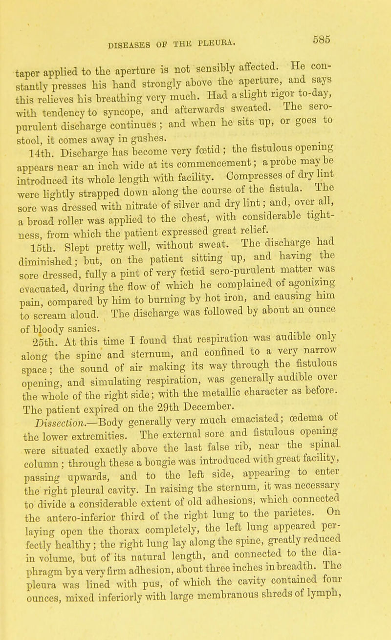 taper applied to the aperture is not sensibly affected. He con- stantly presses his hand strongly above the aperture, and says this relieves his breathing very much. Had a slight rigor to-day, with tendency to syncope, and afterwards sweated. Ihe sero- purulent discharge continues ; and when he sits up, or goes to stool, it comes away in gushes. 14th. Discharge has become very foetid; the fistulous opening- appears near an inch wide at its commencement; a probe maybe introduced its whole length with facility. Compresses of dry lint were lightly strapped down along the course of the fistula. Ihe sore was dressed with nitrate of silver and dry lint; and, over all, a broad roller was applied to the chest, with considerable tight- ness, from which the patient expressed great relief. 15th. Slept pretty well, without sweat. The discharge had diminished; but, on the patient sitting up, and having the sore dressed, fully a pint of very foetid aero-purulent matter was evacuated, during the flow of which, he complained of agonizing pain, compared by him to burning by hot iron, and causing him to scream aloud. The discharge was followed by about an ounce of bloody sanies. 25th. At this time I found that respiration was audible only along the spine and sternum, and confined to a very narrow space; the sound of air making its way through the fistulous opening, and simulating respiration, was generally audible over the whole of the right side; with the metallic character as before. The patient expired on the 29th December. Dissection.—Body generally very much emaciated; oedema of the lower extremities. The external sore and fistulous opening- were situated exactly above the last false rib, near the spinal, column; through these a bougie was introduced with great facility, passing upwards, and to the left side, appearing to enter the right pleural cavity. In raising the sternum, it was necessary to divide a considerable extent of old adhesions, which connected the anteroinferior third of the right lung to the parietes. On laying open the thorax completely, the left lung appeared per- fectly healthy; the right lung lay along the spine, greatly reduced in volume, but of its natural length, and connected to the dia- phragm by a very firm adhesion, about three inches mbreadth. 1 he pleura was lined with pus, of which the cavity contained four ounces, mixed inferiorly with large membranous shreds of lymph,