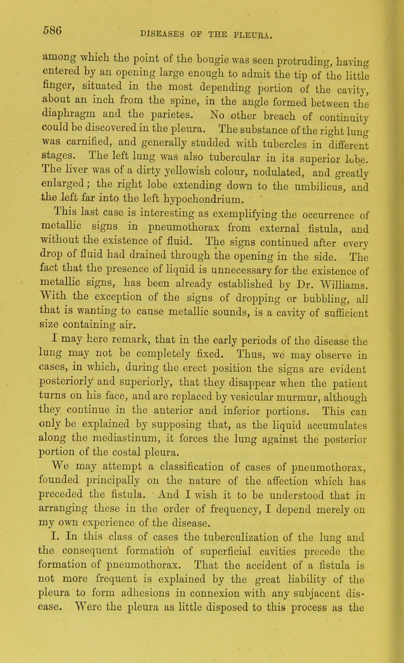 DISEASES OF THE PLEUEA. among which the point of the bougie was seen protruding, having entered by an opening large enough to admit the tip of the little finger, situated in the most depending portion of the cavity, about an inch from the spine, in the angle formed between the diaphragm and the parietes. No other breach of continuity could be discovered in the pleura. The substance of the right lung was carnified, and generally studded with tubercles in different stages. The left lung was also tubercular in its superior lobe. The liver was of a dirty yellowish colour, nodulated, and greatly enlarged; the right lobe extending down to the umbilicus, and the left far into the left hypochondrium. This last case is interesting as exemplifying the occurrence of metallic signs in pneumothorax from external fistula, and without the existence of fluid. The signs continued after every drop of fluid had drained through the opening in the side. The fact that the presence of liquid is unnecessary for the existence of metallic signs, has been already established by Dr. Williams. With the exception of the signs of dropping or bubbling, all that is wanting to cause metallic sounds, is a cavity of sufficient size containing air. I may here remark, that in the early periods of the disease the lung may not be completely fixed. Thus, we may observe in cases, in which, during the erect position the signs are evident posteriorly and superiorly, that they disappear when the patient turns on his face, and are replaced by vesicular murmur, although they continue in the anterior and inferior portions. This can only be explained by supposing that, as the liquid accumulates along the mediastinum, it forces the lung against the posterior portion of the costal pleura. We may attempt a classification of cases of pneumothorax, founded principally on the nature of the affection which has preceded the fistula. ' And I wish it to be understood that in arranging these in the order of frequency, I depend merely on my own experience of the disease. I. In this class of cases the tuberculization of the lung and the consequent formation of superficial cavities precede the formation of pneumothorax. That the accident of a fistula is not more frequent is explained by the great liability of the pleura to form adhesions in connexion with any subjacent dis- ease. Were the pleura as little disposed to this process as the