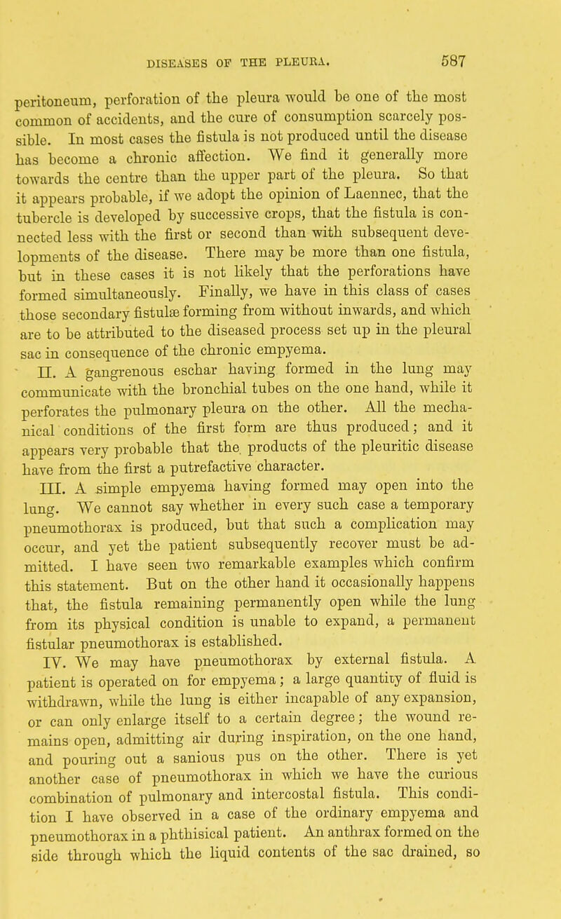 peritoneum, perforation of the pleura would be one of the most common of accidents, and the cure of consumption scarcely pos- sible. In most cases the fistula is not produced until the disease has become a chronic affection. We find it generally more towards the centre than the upper part of the pleura. So that it appears probable, if we adopt the opinion of Laennec, that the tubercle is developed by successive crops, that the fistula is con- nected less with the first or second than with subsequent deve- lopments of the disease. There may be more than one fistula, but in these cases it is not likely that the perforations have formed simultaneously. Finally, we have in this class of cases those secondary fistulse forming from without inwards, and which are to be attributed to the diseased process set up in the pleural sac in consequence of the chronic empyema. LT. A gangrenous eschar having formed in the lung may communicate with the bronchial tubes on the one hand, while it perforates the pulmonary pleura on the other. All the mecha- nical conditions of the first form are thus produced; and it appears very probable that the products of the pleuritic disease have from the first a putrefactive character. III. A simple empyema having formed may open into the lung. We cannot say whether in every such case a temporary pneumothorax is produced, but that such a complication may occur, and yet the patient subsequently recover must be ad- mitted. I have seen two remarkable examples which confirm this statement. But on the other hand it occasionally happens that, the fistula remaining permanently open while the lung from its physical condition is unable to expand, a permanent fistular pneumothorax is established. IV. We may have pneumothorax by external fistula. A patient is operated on for empyema; a large quantity of fluid is withdrawn, while the lung is either incapable of any expansion, or can only enlarge itself to a certain degree; the wound re- mains open, admitting air during inspiration, on the one hand, and pouring out a sanious pus on the other. There is yet another case of pneumothorax in which we have the curious combination of pulmonary and intercostal fistula. This condi- tion I have observed in a case of the ordinary empyema and pneumothorax in a phthisical patient. An anthrax formed on the side through which the liquid contents of the sac drained, so