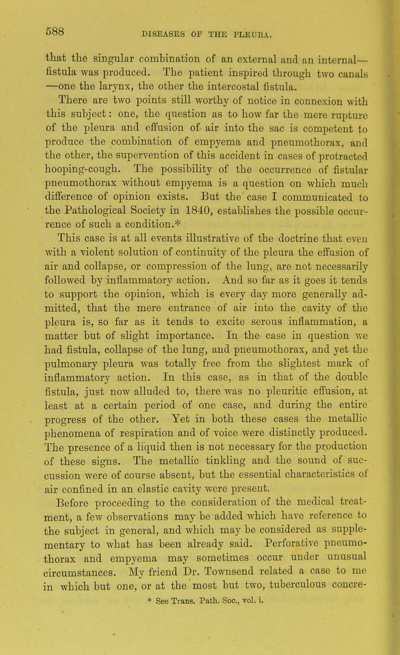 that the singular combination of an external and an internal— fistula was produced. The patient inspired through two canals —one the larynx, the other the intercostal fistula. There are two points still worthy of notice in connexion with this subject: one, the question as to how far the mere rupture of the pleura and effusion of air into the sac is competent to produce the combination of empyema and pneumothorax, and the other, the supervention of this accident in cases of protracted hooping-cough. The possibility of the occurrence of fistular pneumothorax without empyema is a question on which much difference of opinion exists. But the case I communicated to the Pathological Society in 1840, establishes the possible occur- rence of such a condition.* This case is at all events illustrative of the doctrine that even with a violent solution of continuity of the pleura the effusion of air and collapse, or compression of the lung, are not necessarily followed by inflammatory action. And so far as it goes it tends to support the opinion, which is every day more generally ad- mitted, that the mere entrance of air into the cavity of the pleura is, so far as it tends to excite serous inflammation, a matter but of slight importance. In the case in question we had fistula, collapse of the lung, and pneumothorax, and yet the pulmonary pleura was totally free from the slightest mark of inflammatory action. In this case, as in that of the double fistula, just now alluded to, there was no pleuritic effusion, at least at a certain period of one case, and during the entire progress of the other. Yet in both these cases the metallic phenomena of respiration and of voice were distinctly produced. The presence of a liquid then is not necessary for the production of these signs. The metallic tinkling and the sound of suc- cussion were of course absent, but the essential characteristics of air confined in an elastic cavity were present. Before proceeding to the consideration of the medical treat- ment, a few observations may be added which have reference to the subject in general, and which may be considered as supple- mentary to what has been already said. Perforative pneumo- thorax and empyema may sometimes occur under unusual circumstances. My friend Dr. Townsend related a case to me in which but one, or at the most but two, tuberculous concre- * See Trans. Path. Soc, vol. i.