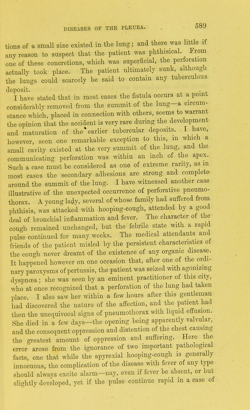 tions of a small size existed in the lung; and there was little if any reason to suspect that the patient was phthisical. From one of these concretions, which was superficial, the perforation actually took place. The patient ultimately sunk, although the lungs could scarcely be said to contain any tuberculous deposit. . , I have stated that in most cases the fistula occurs at a point considerably removed from the summit of the lung—a circum- stance which, placed in connection with others, seems to warrant the opinion that the accident is very rare during the development and maturation of the* earlier tubercular deposits. I have, however, seen one remarkable exception to this, m which a small cavity existed at the very summit of the luug, and the communicating perforation was within an inch of the apex. Such a case must be considered as one of extreme rarity, as m most cases the secondary adhesions are strong and complete- around the summit of the lung. I have witnessed another case illustrative of the unexpected occurrence of perforative pneumo- thorax. A young lady, several of whose family had suffered from phthisis, was attacked with hooping-cough, attended by a good deal of bronchial inflammation and fever. The character of the cough remained unchanged, but the febrile state with a rapid pulse continued for many weeks. The medical attendants and friends of the patient misled by the persistent characteristics of the cough never dreamt of the existence of any organic disease. It happened however on one occasion that, after one of the ordi- nary paroxysms of pertussis, the patient was seized with agonizing dyspnoea j she was seen by an eminent practitioner of this city, who at once recognized that a perforation of the lung had taken place. I also saw her within a few hours after this gentleman had discovered the nature of the affection, and the patient had then the unequivocal signs of pneumothorax with liquid effusion. She died in a few days—the opening being apparently valvular, and the consequent oppression and distention of the chest causing the greatest amount of oppression and suffering. Here the error arose from the ignorance of two important pathological facts, one that while the apyrexial hooping-cough is generally innocuous, the complication of the disease with fever of any type sbould always excite alarm-nay, even if fever be absent, or but slightly developed, yet if the pulse continue rapid m a case of
