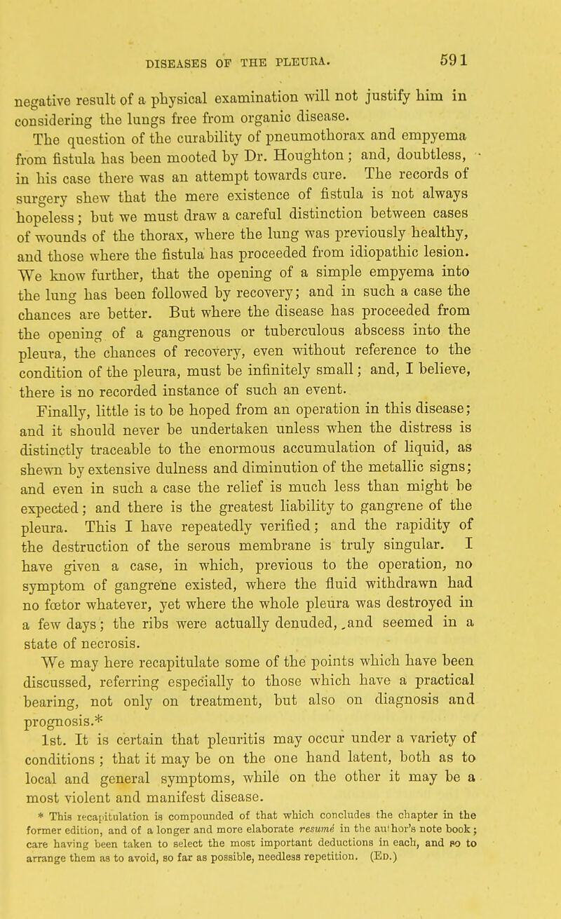negative result of a physical examination will not justify him in considering the lungs free from organic disease. The question of the curability of pneumothorax and empyema from fistula has been mooted by Dr. Houghton ; and, doubtless, in his case there was an attempt towards cure. The records of surgery shew that the mere existence of fistula is not always hopeless; but we must draw a careful distinction between cases of wounds of the thorax, where the lung was previously healthy, and those where the fistula has proceeded from idiopathic lesion. We know further, that the opening of a simple empyema into the lung has been followed by recovery; and in such a case the chances are better. But where the disease has proceeded from the opening of a gangrenous or tuberculous abscess into the pleura, the chances of recovery, even without reference to the condition of the pleura, must be infinitely small; and, I believe, there is no recorded instance of such an event. Finally, little is to be hoped from an operation in this disease; and it should never be undertaken unless when the distress is distinctly traceable to the enormous accumulation of liquid, as shewn by extensive dulness and diminution of the metallic signs; and even in such a case the relief is much less than might be expected; and there is the greatest liability to gangrene of the pleura. This I have repeatedly verified; and the rapidity of the destruction of the serous membrane is truly singular. I have given a case, in which, previous to the operation, no symptom of gangrene existed, where the fluid withdrawn had no fcetor whatever, yet where the whole pleura was destroyed in a few days; the ribs were actually denuded, .and seemed in a state of necrosis. We may here recapitulate some of the points which have been discussed, referring especially to those which have a practical bearing, not only on treatment, but also on diagnosis and prognosis.* 1st. It is certain that pleuritis may occur under a variety of conditions ; that it may be on the one hand latent, both as to local and general symptoms, while on the other it may be a most violent and manifest disease. * This recapitulation is compounded of that which concludes the chapter in the former edition, and of a longer and more elaborate resumi in the author's note book; care having been taken to select the most important deductions in each, and po to arrange them as to avoid, so far as possible, needless repetition. (Ed.)