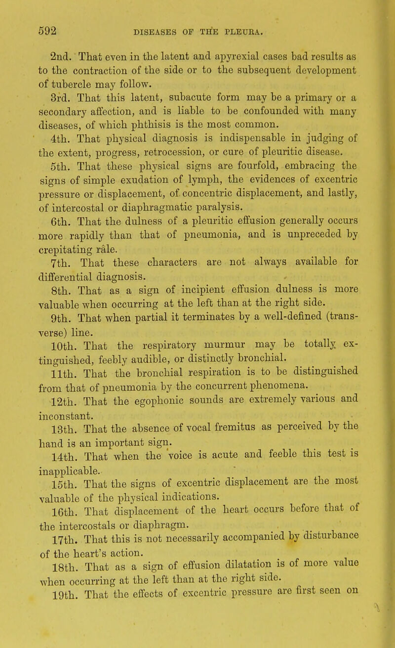 2nd. That even in the latent and apyrexial cases bad results as to the contraction of the side or to the subsequent development of tubercle may follow. 3rd. That this latent, subacute form may be a primary or a secondary affection, and is liable to be confounded with many diseases, of which phthisis is the most common. 4th. That physical diagnosis is indispensable in judging of the extent, progress, retrocession, or cure of pleuritic disease. 5th. That these physical signs are fourfold, embracing the signs of simple exudation of lymph, the evidences of excentric pressure or displacement, of concentric displacement, and lastly, of intercostal or diaphragmatic paralysis. 6th. That the dulness of a pleuritic effusion generally occurs more rapidly than that of pneumonia, and is unpreceded by crepitating rale. 7th. That these characters are not always available for differential diagnosis. 8th. That as a sign of incipient effusion dulness is more valuable when occurring at the left than at the right side. 9th. That when partial it terminates by a well-defined (trans- verse) line. 10th. That the respiratory murmur may be totally ex- tinguished, feebly audible, or distinctly bronchial. 11th. That the bronchial respiration is to be distinguished from that of pneumonia by the concurrent phenomena. 12th. That the egophonic sounds are extremely various and inconstant. 13th. That the absence of vocal fremitus as perceived by the hand is an important sign. 14th. That when the voice is acute and feeble this test is inapplicable. 15th. That the signs of excentric displacement are the most valuable of the physical indications. 16th. That displacement of the heart occurs before that of the intercostals or diaphragm. 17th. That this is not necessarily accompanied by disturbance of the heart's action. 18th. That as a sign of effusion dilatation is of more value when occurring at the left than at the right side. 19th. That the effects of excentric pressure are first seen on