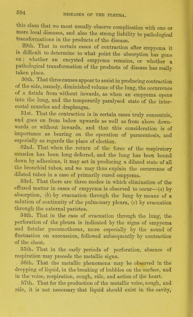 DISEASES OP THE PLEURA. this class that we most usually observe complication with one or more local diseases, and also the strong liability to pathological transformations in the products of the disease. 29th. That in certain cases of contraction after empyema it is difficult to determine to what point the absorption has gone on; whether an encysted empyema remains, or whether a pathological transformation of the products of disease has really taken place. 30th. That three causes appear to assist in producing contraction of the side, namely, diminished volume of the lung, the occurrence of a fistula from without inwards, as when an empyema opens into the lung, and the temporarily paralysed state of the inter- costal muscles and draphragm. 31st. That the contraction is in certain cases truly concentric, and goes on from below upwards as well as from above down- wards or without inwards, and that this consideration is of importance as bearing on the operation of paracentesis, and especially as regards the place of election. 32nd. That when the return of the force of the respiratory muscles has been long deferred, and the lung has been bound clown by adhesions, it may act in producing a dilated state of all the bronchial tubes, and we may thus explain the occurrence of ■dilated tubes in a case of primarily cured empyema. 33rd. That there are three modes in which elimination of the effused matter in cases of empyema is observed to occur—(a) by absorption, (b) by evacuation through the lung by means of a solution of continuity of the pulmonary pleura, (c) by evacuation through the external parietes. 34th. That in the case of evacuation through the lung, the perforation of the pleura is indicated by the signs of empyema and fistular pneumothorax, more especially by the sound of fluctuation on succussion, followed subsequently by contraction of the chest. 35th. That in the early periods of perforation, absence of respiration may precede the metallic signs. 36th. That the metallic phenomena may be observed in the dropping of liquid, in the breaking of bubbles on the surface, and in the voice, respiration, cough, rale, and action of the heart. 37th. That for the production of the metallic voice, cough, and rale, it is not necessary that liquid should exist in the cavity,