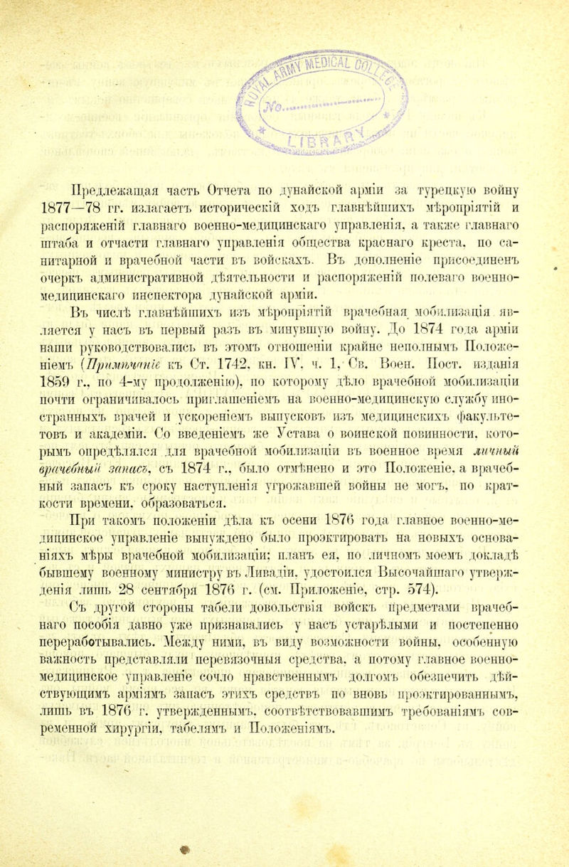 Предлежащая часть Отчета по дунайской арміи за турецкую войну 1877—78 гг. излагаетъ историческій ходъ главнѣйшихъ мѣроиріятій и распоряженій главнаго военно-медицинскаго управленія, а также главнаго штаба и отчасти главнаго управленія общества краснаго креста, по са- нитарной и врачебной части въ войекахъ. Въ дополненіе присоединенъ очеркъ административной дѣятельности и распоряженій полеваго военно- медицинскаго инспектора дунайской арміи. Въ числѣ главнѣйшихъ изъ мѣропріятій врачебная мобилизація яв- ляется у насъ въ первый разъ въ минувшую войну. До 1874 года арміи наши руководствовались въ этомъ отношеніи крайне неполнымъ Положе- ніемъ (Примѣчгтіе къ Ст. 1742. кн. ІУ. ч. 1, Св. Воен. Пост, изданія 1859 г., по 4-му продолженію), по которому дѣло врачебной мобилизации почти ограничивалось приглашеніемъ на военно-медицинскую службу ино- странныхъ врачей и ускореніемъ выпусковъ изъ медицинскихъ факульте- товъ и академіи. Со введеніемъ же Устава о воинской повинности, кото- рымъ опредѣлялся для врачебной мобилизаціи въ военное время личный цжчебнын запет, съ 1874 г., было отмѣнено и это Положеніе. а врачеб- ный запасъ къ сроку наступленія угрожавшей войны не могъ, по крат- кости времени, образоваться. При такомъ положеніи дѣла къ осени 1876 года главное военно-ме- дицинское управленіе вынуждено было проектировать на новыхъ основа- ніяхъ мѣры врачебной мобилизаціи; планъ ея. по личномъ моемъ докладѣ бывшему военному министру въ Ливадіи. удостоился Высочайшаго утверж- денія лишь 28 сентября 1876 г. (см. Приложеніе, стр. 574). Съ другой стороны табели довольствія войскъ Предметами врачеб- наго пособія давно уже признавались у насъ устарѣлыми и постепенно переработывались. Между ними, въ виду возможности войны, особенную важность представляли перевязочный средства, а потому главное военно- медицинское управленіе сочло нравственнымъ долгомъ обезпечить дѣй- ствующимъ арміямъ запасъ этихъ средствъ по вновь проэктированнымъ, лишь въ 1876 г. утвержденнымъ. соотвѣтствовавшимъ требованіямъ сов- ременной хирургіи, табелямъ и Положеніямъ.