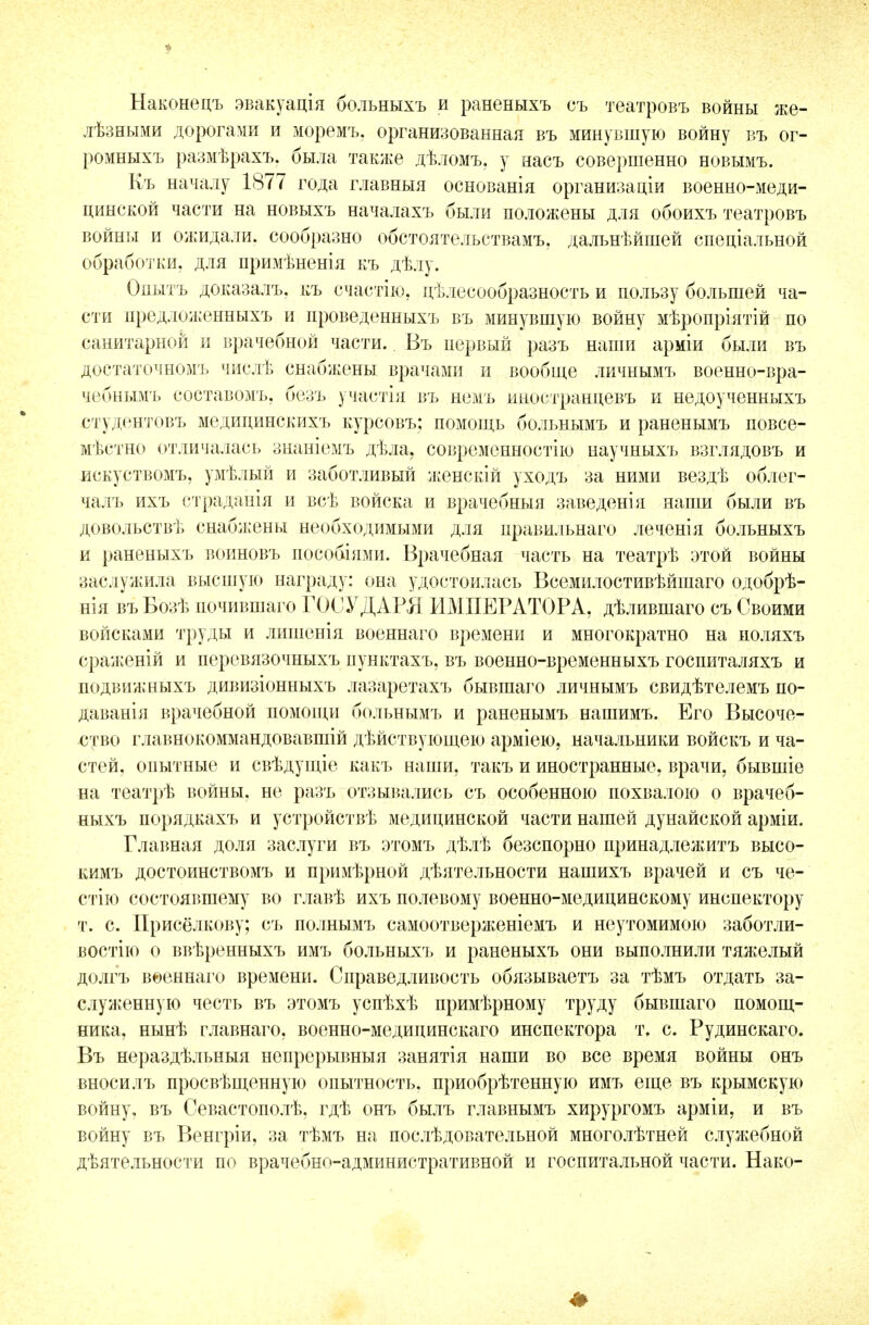 Наконецъ эвакуація больныхъ и раненыхъ съ театровъ войны же- лѣзными дорогами и моремъ, организованная въ минувшую войну въ ог- ромныхъ размѣрахъ. была также дѣломъ, у насъ совершенно новымъ. Къ началу 1877 года главныя основанія организаціи военно-меди- цинской части на новыхъ началахъ были положены для обоихъ театровъ войны и ожидали, сообразно обстоятельствам!., дальнѣйшей спеціальной обработки, для примѣненія къ дѣлу. Одытъ доказалъ, къ счастію, цѣлесообразность и пользу большей ча- сти предложенныхъ и проведенныхъ въ минувшую войну мѣропріятій по санитарной и врачебной части.. Въ первый разъ наши арміи были въ достаточномъ числѣ снабжены врачами и вообще личнымъ военно-вра- чебнымъ составомъ, безъ участія въ немъ иностранцевъ и недоученныхъ студентовъ медицинскихъ курсовъ; помощь больнымъ и раненымъ повсе- мѣстно отличалась знаніемъ дѣла, современности!) научныхъ взглядовъ и искуствомъ, умѣлый и заботливый женскій уходъ за ними вездѣ облег- чалъ ихъ страданія и всѣ войска и врачебныя заведенія наши были въ довольствѣ снабжены необходимыми для правильнаго леченія больныхъ и раненыхъ воиновъ пособіями. Врачебная часть на театрѣ этой войны заслужила высшую награду: она удостоилась Всемилостивѣйшаго одобрѣ- нія въ Бозѣ почившаго ГОСУДАРЯ ИМПЕРАТОРА, дѣлившаго съ Своими войсками труды и лишенія военнаго времени и многократно на иоляхъ сраженій и перевязочныхъ пунктахъ, въ военно-временныхъ госпиталяхъ и подвижныхъ дивизіонныхъ лазаретахъ бывшаго личнымъ свидѣтелемъ по- даванія врачебной помощи больнымъ и раненымъ нашимъ. Его Высоче- ство главнокоммандовавшій дѣйствующею арміею, начальники войскъ и ча- стей, опытные и свѣдущіе какъ наши, такъ и иностранные, врачи, бывшіе на театрѣ войны, не разъ отзывались съ особенною похвалою о врачеб- ныхъ порядкахъ и устройствѣ медицинской части нашей дунайской арміи. Главная доля заслуги въ этомъ дѣлѣ безспорно принадлежитъ высо- кимъ достоинствомъ и примѣрной дѣятельности нашихъ врачей и съ че- стію состоявшему во главѣ ихъ полевому военно-медицинскому инспектору т. с. Присёлкову; съ полнымъ самоотверженіемъ и неутомимою заботли- востію о ввѣренныхъ имъ больныхъ и раненыхъ они выполнили тяжелый долгъ вѳеннаго времени. Справедливость обязываетъ за тѣмъ отдать за- служенную честь въ этомъ успѣхѣ примѣрному труду бывшаго помощ- ника, нынѣ главнаго, военно-медицинскаго инспектора т. с. Рудинскаго. Въ нераздѣльныя непрерывныя занятія наши во все время войны онъ вноси л ъ просвѣщенную опытность, приобрѣтенную имъ еще въ крымскую войну, въ Севастополѣ, гдѣ онъ былъ главнымъ хирургомъ арміи, и въ войну въ Венгріи, за тѣмъ на послѣдовательной многолѣтней служебной деятельности по врачебно-административной и госпитальной части. Нако-