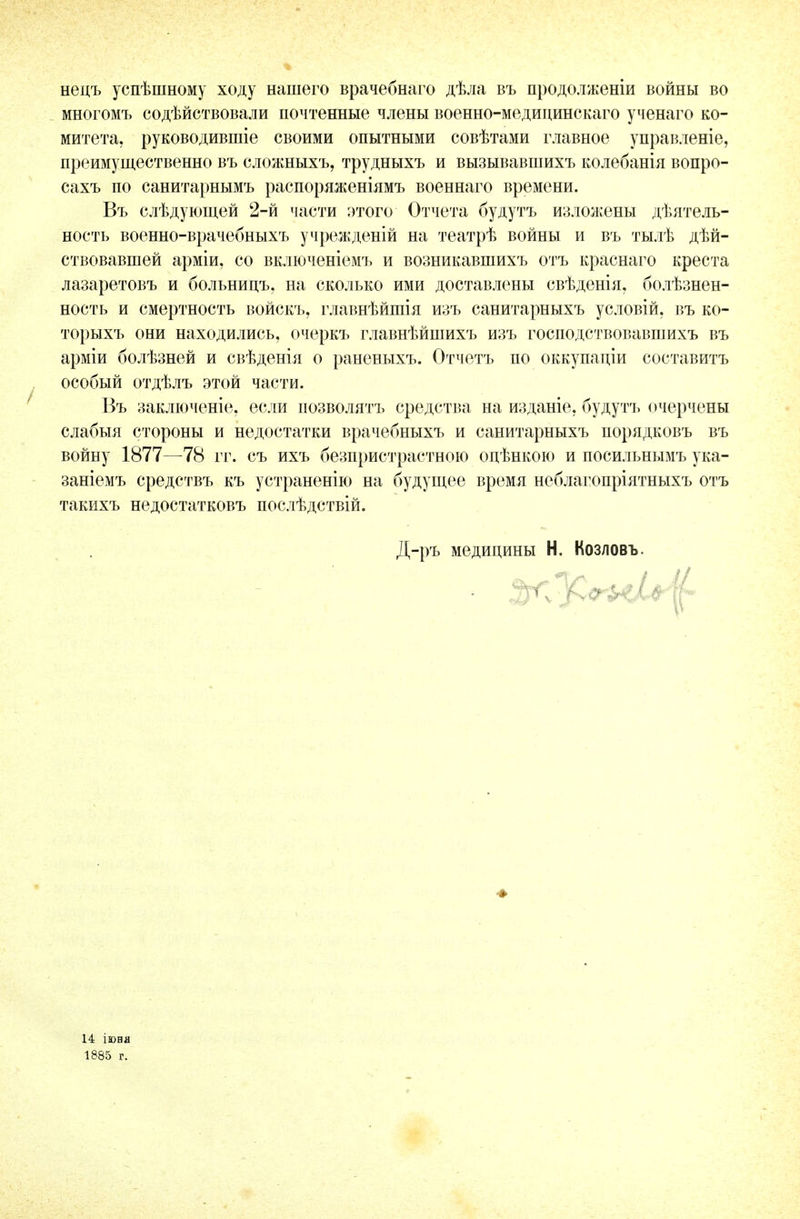 нецъ успѣшному ходу нашего врачебнаго дѣла въ продолженіи войны во многомъ содѣйствовали почтенные члены военно-медицинскаго ученаго ко- митета, руководившіе своими опытными совѣтами главное управленіе, преимущественно въ сложныхъ, трудныхъ и вызывавшихъ колебанія вопро- сахъ по санитарнымъ распоряженіямъ военнаго времени. Въ слѣдующей 2-й части этого Отчета будутъ изложены деятель- ность военно-врачебныхъ учрежденій на театрѣ войны и въ тылѣ дѣй- ствовавшей арміи, со включеніемъ и возникавшихъ отъ краснаго креста лазаретовъ и больницъ, на сколько ими доставлены свѣденія, болѣзнен- ность и смертность войскъ, главнѣйшія изъ санитарныхъ условій, въ ко- торыхъ они находились, очеркъ главнѣйшихъ изъ господствовавшихъ въ арміи болѣзней и свѣденія о раненыхъ. Отчетъ по оккупаціи составить особый отдѣлъ этой части. Въ заключеніе, если позволять средства на изданіе, будутъ очерчены слабыя стороны и недостатки врачебныхъ и санитарныхъ порядковъ въ войну 1877—78 гг. съ ихъ безпристрастною оцѣнкою и посильнымъ ука- заніемъ средствъ къ устраненію на будущее время неблагопріятныхъ отъ такихъ недостатковъ послѣдствій. Д-ръ медицины Н. Козловъ. 14 іюня 1885 г.