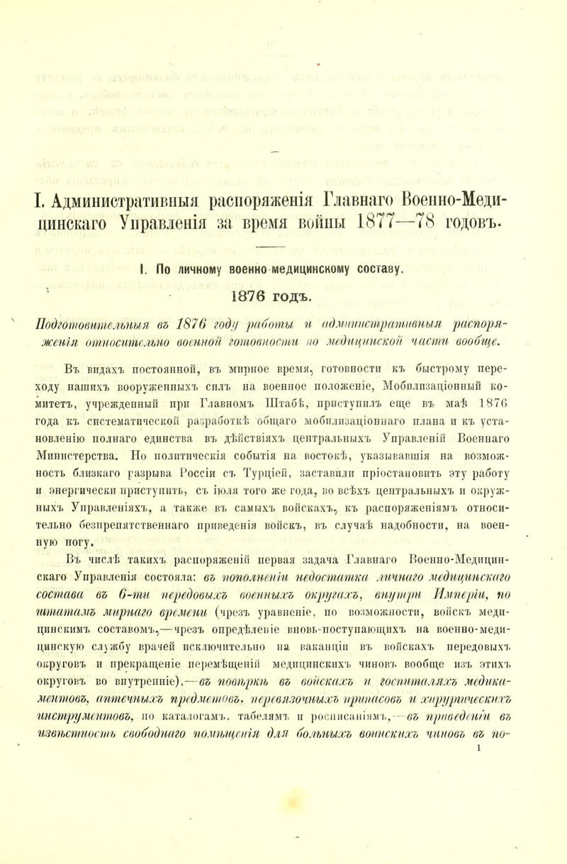 цинскаго Управленія за время войны 1877—78 годовъ. I. По личному военно медицинскому составу. 1876 годъ. Подготовительны я въ 1876 году работы и а д.министр сети впил распоря- жения относительно военной готовности но медицинской части вообще. Въ видахъ постоянной, въ мирное время, готовности къ быстрому пере- ходу нашихъ вооруженныхъ силъ на военное положеніе, Мобилизаціонный ко- митета, учрежденный при Главномъ Штабѣ, приступилъ еще въ маѣ 1876 года къ систематической разработкѣ общаго мобилизаціоннаго плана и къ уста- новленію полнаго единства въ дѣйствіяхъ центральныхъ Управленій Военнаго Министерства. Но политическія событія на востокѣ, указывавшія на возмож- ность близкаго разрыва Россіи съ Турціей, заставили пріостановить эту работу и энергически приступить, съ іюля того же года, во всѣхъ центральныхъ и окруж- ныхъ Управленіяхъ, а также въ самыхъ войскахъ, къ распоряженіямъ относи- тельно безпрепятствениаго приведенія войскъ, въ случаѣ надобности, на воен- ную ногу. Въ числѣ такихъ расіюряженій первая задача Главнаго Военно-Медицин- скаго Управленія состояла: въ пополнены недостатка личнаго .медицинского состава въ 6-ти передовыхъ военныхъ округахъ, внутри Имперіи, по штатамъ лтрнаго времени (чрезъ уравненіе, по возможности, войскъ меди- цинскимъ составомъ,—чрезъ опредѣлеиіе вновь-поступающихъ на военно-меди- цинскую службу врачей исключительно на ваканціи въ войскахъ передовыхъ округовъ и прекращеніе перемѣщеній медицинскихъ чиновъ вообще изъ этихъ округовъ во впутренніе),—въ повѣркѣ въ войскахъ и госпнталлхъ медика- ментов^ аптечныхъ пред мет о въ, иеревязочнихь нрииеісовъ и хирургически хъ жструментовъ, но каталогамъ. табелямт, и росписаніямъ,-- въ приведении в7, извѣстносшь свободнаго помѣщенія для больныхъ воинскихъ чиновъ въ гіо- і