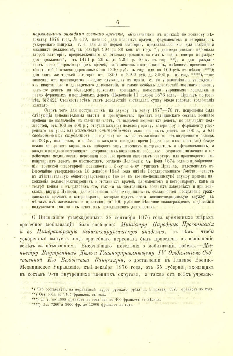 нормальными окладами военнаго времени, объявленными въ ириказѣ по военному вѣ- домству 187(5 года, № 419, именно: для молодыхъ врачей, фармацевтовъ и ветеринаровъ ускоренная выпуска, т. е. для лицъ первой категоріи, предназначавшихся для замѣщенія младшихъ должностей, въ размѣрѣ 994 р. 80 коп. въ годъ *); для меднцинскаго персонала второй категоріи, предиоложеннаго къ откомандирован!» на театръ войны, смотря по разря- дамъ должностей, отъ 1411 р. 20 к. до 2291 р. 40 к. въ годъ **), а для граждан- скихъ и вольнопрактпкующихъ врачей, фармацевтовъ и ветеринаровъ, имѣвшихъ временно за- мѣнить собой откоманднрованныхъ но 1200 руб. въ годъ или по 100 руб. въ мѣсяцъ ***); для лицъ же третьей категоріи отъ 1800 и 2400 руб. до 3000 р. въ годъ ****),—не- зависимо отъ производства каждому служащему въ арміи, съ ея управлениями и учрежденія- ми, квартирнаго и деньщичьяго довольствіп, а также особыхъ довольствій военнаго времени, какъ-то: денегъ на обзаведеніе верховыми лошадьми, повозками, упряжными лошадьми, а равно фуражныхъ и иорціонныхъ денегъ (Поло'женіе 11 ноября 1876 года,—Црцказъ по воеп. вѣд. №342). Стоимость всѣхъ этихъ довольствій составляла сумму около годоваго содержапія каждаго. Сверхъ того для постуиившихъ на службу въ войну 1877—78 гг. испрошены были слѣдующія доиолнительныя льготы и преимущества: проѣздъ меднцинскаго состава военнаго времени по назначение на казенный счетъ, съ выдачей подъемныхъ денегъ, поразрядамъ дол- жностей, отъ 300 до 400 р.; отпускъ каждому молодому врачу, ветеринару и фармацевту уско- ренная выпуска: изъ казенныхъ стипендіатовъ экиннровочныхъ денегъ по 100 р., а изъ своекоштныхъ студентовъ по годовому не въ зачетъ жалованью, пзъ внутрепняго оклада, но 333 р., полностью, и снабженіе каждаго молодаго врача (казеннаго и своекоштнаго) безде- нежно лекарскимъ карманнымъ наборомъ хнрургическііхъ инструментовъ и офталмоскоиомъ, а каждаго молодаго ветеринара—ветеринарнымъ карманнымъ наборомъ;—сохравеніе за женами и се- мействами меднцинскаго персонала военнаго времени казенныхъ квартиръ или производство имъ квартирныхъ денегъ по мѣстностямъ, согласно Ноложенію 8/2о іюня 1874 года о преобразова- ли воинской квартирной иовинности и 3-му и 4-му пунктамъ Иравилъ, нзложенныхъ въ Высочайше утвержденномъ 18 декабря 1843 года мнѣніи Государственная Совѣта;—зачетъ въ дѣйствительпую общегосударственную (но не въ военно-медицинскую) службу времени на- хожденія вольнопрактикующихъ и отставныхъ врачей, фармацевтовъ и вотерипаровъ, какъ на театрѣ войны и въ районахъ его, такъ и въ постоянныхъ военныхъ заведеніяхъ и при вой- скахъ, внутри Имнеріи, для исиолненія военно-медицинскихъ обязанностей исохраненіе граж- данскимъ врачамъ и ветеринарамъ, которые будутъ нести военно-медицинскую службу въ мѣстахъ ихъ жительства и практики, за 100 рублевое мѣсячное возиаграждеиіе, содержанія получаемаго ими по нхъ штатнымъ гражданскимъ должностями О Высочайше утвержденныхъ 28 сентября 1876 года временпыхъ мѣрахъ врачебной мобилизации было сообщено: Министр?/ Народнаго Просвѣщенгл и въ Императорскую медико-хирургическую академію, съ тѣиъ, чтобы ускоренный выпускъ лицъ ирачебнаго персонала былъ нриведенъ въ исполненіе вслѣдъ за объявленіемъ Высочайшаго повелѣпія о мобилизаціи вонскъ,—Ми- нистру Внутреннихъ Дѣлъ и Главноуправляющему IV Отдѣлвніемъ Соб- ственной Его Величества Канцеллріи, о доставленіи въ Главное Военно- Медицынское Унравленіе, къ 1 декабря 1876 года, отъ 65 губерній, входящихъ въ составь 9-ти внутреннихъ военныхъ округовъ, а таіже отъ всѣхъ учрежде- *) Что составляет'!,, на нормальный курсъ руссісаго рубля за 4 (((ранка, 3979 франковъ въ годъ. **) Отъ 5ІІ44 до 9165 франковъ въ годъ. ***) Т. е. но 4800 франковъ въ годъ или по 400 франковъ въ ыѣощь. ****) Отъ 7200 и 9600 фр. до 12000 франковъ въ годъ.