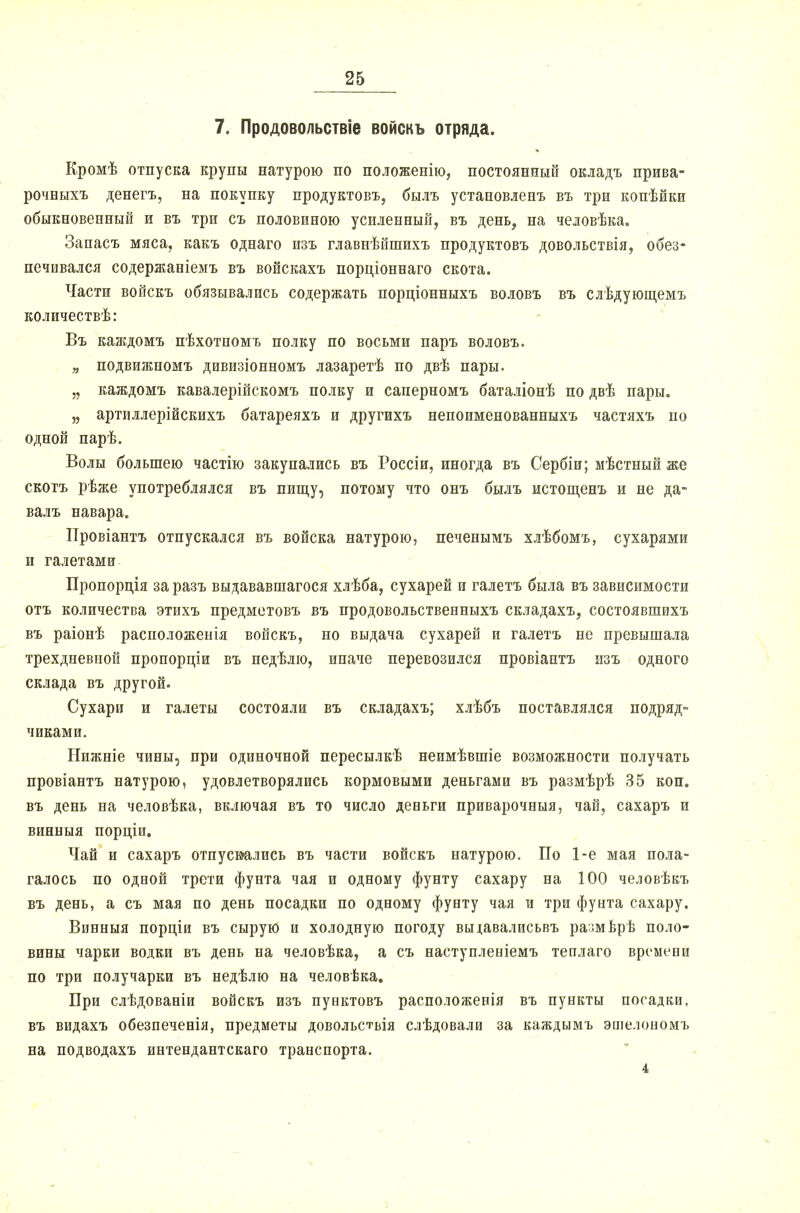 7. Продовольствіе войскъ отряда. Кромѣ отпуска крупы натурою по положенію, постоянный окладъ прива- рочныхъ денегъ, на покупку продуктовъ, былъ установленъ въ три копѣйки обыкновенный и въ три съ половиною усиленный, въ день, на человѣка. Запасъ мяса, какъ однаго изъ главнѣйшихъ продуктовъ довольствія, обез- печивался содержаніемъ въ войскахъ порціоннаго скота. Части войскъ обязывались содержать порціонныхъ воловъ въ слѣдующемъ количествѣ: Въ каждомъ пѣхотномъ полку по восьми паръ воловъ. „ подвижномъ дивизіонномъ лазаретѣ по двѣ пары. „ каждомъ кавалерійскомъ полку и саперномъ баталіонѣ по двѣ пары. „ артиллерійскихъ батареяхъ и другихъ непоименованныхъ частяхъ по одной парѣ. Волы большею частію закупались въ Россіи, иногда въ Сербіи; мѣстный же скотъ рѣже употреблялся въ пищу, потому что онъ былъ истощенъ и не да- валъ навара. Провіантъ отпускался въ войска натурою, печенымъ хлѣбомъ, сухарями и галетами Пропордія за разъ выдававшагося хлѣба, сухарей и галетъ была въ зависимости отъ количества этихъ предметовъ въ продовольственныхъ складахъ, состоявшихъ въ раіонѣ расположенія войскъ, но выдача сухарей и галетъ не превышала трехдневной пропорціи въ недѣлю, иначе перевозился провіаптъ изъ одного склада въ другой. Сухари и галеты состояли въ складахъ; хлѣбъ поставлялся подряд- чиками. Нижніе чины, при одиночной пересылкѣ неимѣвшіе возможности получать провіантъ натурою, удовлетворялись кормовыми деньгами въ размѣрѣ 35 коп. въ день на человѣка, включая въ то число деньги приварочныя, чай, сахаръ и винныя порціи. Чай и сахаръ отпускались въ части войскъ натурою. По 1-е мая пола- галось по одиой трети фунта чая и одному фунту сахару на 100 человѣкъ въ день, а съ мая по день посадки по одному фунту чая и три фунта сахару. Винныя порціи въ сырую и холодную погоду выіавалисьвъ размврѣ поло- вины чарки водки въ день на человѣка, а съ наступленіемъ теилаго времени по три получарки въ недѣлю на человѣка. Бри слѣдованіи войскъ изъ пунктовъ расположенія въ пункты посадки, въ видахъ обезпеченія, предметы довольствія слѣдовали за каждымъ эшелономъ на подводахъ интендантскаго транспорта. 4