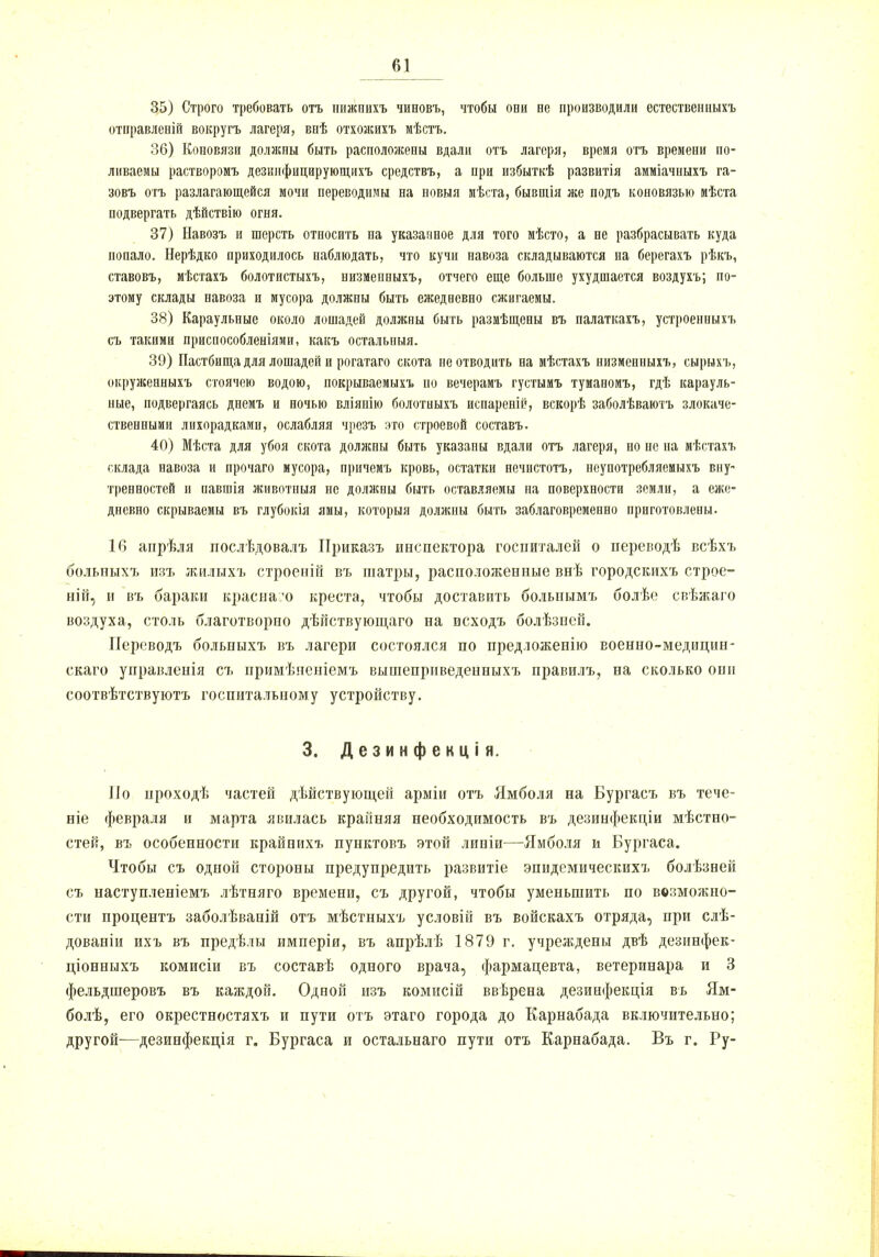 35) Строго требовать отъ нижеихъ чиновъ, чтобы оби не производили естественныхъ отправленій вокругъ лагеря, впѣ отхожихъ мѣстъ. 36) Коновязи должны быть расположены вдали отъ лагеря, время отъ времени по- ливаемы растворомъ дезимфицарующихъ средствъ, а при избыткѣ развитія амміачныхъ га- зовъ отъ разлагающейся мочи переводимы на новыя мѣста, бывшія лее подъ коновязью мѣста подвергать дѣйствію огня. 37) Ыавозъ и шерсть относить па указанное для того мѣсто, а не разбрасывать куда попало. Нерѣдко приходилось наблюдать, что кучи навоза складываются на берегахъ рѣкъ, ставовъ, мѣстахъ болотистыхъ, низменныхъ, отчего еще больше ухудшается воздухъ; по- этому склады навоза и мусора должны быть ежедневно сжигаемы. 38) Караульные около лошадей должны быть размѣщены въ палаткахъ, устроенныхъ съ такими приспособленіями, какъ остальныя. 39) Пастбища для лошадей и рогатаго скота пе отводить на мѣстахъ низменныхъ, сырыхъ, окруженныхъ стоячею водою, нокрываемыхъ но вечерамъ густымъ туманомъ, гдѣ карауль- ные, подвергаясь днемъ и ночью вліянію болотныхъ испареній, вскорѣ заболѣваютъ злокаче- ственными лихорадками, ослабляя чрезъ это строевой составъ. 40) Мѣста для убоя скота должны быть указаны вдали отъ лагеря, но пе на мѣстахъ склада навоза и прочаго мусора, причемъ кровь, остатки нечистота, неупотребляемыхъ вну- тренностей и павшія животныя не должны быть оставляемы на поверхности земли, а еже- дневно скрываемы въ глубокія ямы, которыя должны быть заблаговременно приготовлены. 16 анрѣля послѣдовалъ ІІриказъ инспектора госпиталей о переводѣ всѣхъ больпыхъ изъ жилыхъ строеній въ шатры, расположенные внѣ городскихъ строе- ній, и въ бараки краснаѵо креста, чтобы доставить больнымъ болѣе свѣжаго воздуха, столь благотворно дѣйствующаго на исходъ болѣзпсй. Переводъ больныхъ въ лагери состоялся по предложепію военно-медицин- скаго уиравлепія съ примѣненіемъ вышеприведенныхъ правилъ, на сколько они соотвѣтствуютъ госпитальному устройству. 3. Дезинфекція. Но проходѣ частей действующей арміи отъ Ямболя на Бургасъ въ тече- те февраля и марта явилась крайняя необходимость въ дезинфекціи мѣстно- стей, въ особенности крайнихъ пунктовъ этой линіи—-Ямболя и Бургаса. Чтобы съ одной стороны предупредить развитіе эпидемическихъ болѣзней съ наступленіемъ лѣтняго времени, съ другой, чтобы уменьшить по возможно- сти процентъ заболѣваній отъ мѣстныхъ условій въ войскахъ отряда, при слѣ- дованіи ихъ въ предѣлы имперіи, въ апрѣлѣ 1879 г. учреждены двѣ дезинфек- ціонныхъ комисіи въ составѣ одного врача, фармацевта, ветеринара и 3 фельдшеровъ въ каждой. Одоой изъ комисій ввѣрена дезинфекція въ Ям- болѣ, его окрестностяхъ и пути отъ этаго города до Карнабада включительно; другой—дезинфекція г. Бургаса и остальнаго пути отъ Карнабада. Въ г. Ру-