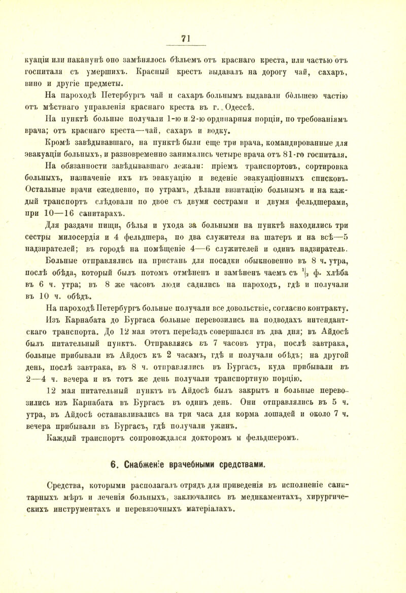 куаціи или наканунѣ обо замѣнялось бѣльемъ отъ краснаго креста, или частью отъ госпиталя съ умершихъ. Красный крестъ выдавалъ на дорогу чай, сахаръ, вино и другіе предметы. На пароходѣ Петербургъ чай и сахаръ больнымъ выдавали бблыиею частію отъ мѣстнаго управленія краснаго креста въ г. Одессѣ. На цунктѣ больные получали 1-ю и 2-ю ординарныя порціи, по требованіямъ врача; отъ краснаго креста—чай, сахаръ и водку. Кромѣ завѣдывавшаго, на пунктѣ были еще три врача, командированные для эвакуаціи больныхъ, и разновременно занимались четыре врача отъ 81-го госпиталя. На обязанности завѣдывавшаго лежали: пріемъ транспортовъ, сортировка больныхъ, назначеніе ихъ въ эвакуацію и веденіе эвакуаціонныхъ списковъ. Остальные врачи ежедневно, по утрамъ, дѣлали визитацію больнымъ и на каж- дый транспорта слѣдовали по двое съ двумя сестрами и двумя фельдшерами, при 10—16 санитарахъ. Для раздачи пищи, бѣлья и ухода за больными на пунктѣ находились три сестры милосердія и 4 фельдшера, по два служителя на шатеръ и на всѣ—5 надзирателей; въ городѣ на помѣщеніе 4—6 служителей и одинъ надзиратель. Больные отправлялись на пристань для посадки обыкновенно въ 8 ч. утра, послѣ обѣда, который былъ потомъ отмѣненъ и замѣненъ чаемъ съ 1|2 ф. хлѣба въ 6 ч. утра; въ 8 же часовъ люди садились на пароходъ, гдѣ и получали въ 10 ч. обѣдъ. На пароходѣ Петербургъ больные получали все довольствіе, согласно контракту. Изъ Карнабата до Бургаса больные перевозились на подводахъ интендант- скаго транспорта. До 12 мая этотъ переѣздъ совершался въ два дня; въ Айдосѣ былъ питательный пунктъ. Отправляясь въ 7 часовъ утра, послѣ завтрака, больные прибывали въ Айдосъ къ 2 часамъ, гдѣ и получали обѣдъ; на другой день, послѣ завтрака, въ 8 ч. отправлялись въ Бургасъ, куда прибывали въ 2—4 ч. вечера и въ тотъ же день получали транспортную порцію. 12 мая питательный пунктъ въ Айдосѣ былъ закрытъ и больные перево- зились изъ Карнабата въ Бургасъ въ одинъ день. Они отправлялись въ 5 ч. утра, въ Айдосѣ останавливались на три часа для корма лошадей и около 7 ч. вечера прибывали въ Бургасъ, гдѣ получали ужинъ. Каждый траиспортъ сопровождался докторомъ и фельдпіеромъ. 6. Снабженіе врачебными средствами. Средства, которыми располагалъ отрядъ для приведенія въ исполненіе сани- тарныхъ мѣръ и леченія больныхъ, заключались въ медикаментахъ, хирургиче- скихъ инструментахъ и перевязочныхъ матеріалахъ.