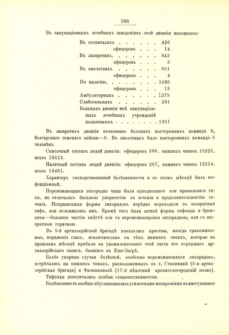 Въ оккупаціонныхъ лечебныхъ заведеніяхъ этой дивизіи находилось: Въ госпиталяхъ .... . . 426 офицеровъ . . . 14 Въ лазаретахъ. . . , . . . 342 офицеровъ . . . 3 Въ околоткахъ .... . . 851 офицеровъ . . . 4 По наличію. . . . . . . 1036 офицеровъ . . . 13 Амбуляторныхъ .... . . 1275 Слабосильныхъ .... . . 281 Бодьныхъ дивизіи внѣ оккупаціон- ныхъ лечебныхъ учрежденій пользовалось 1351 Въ лазаретахъ дивизіи пользовано больныхъ постороенихъ комаедъ 8, болгарскаго земскаго войска—6. Въ околоткахъ было постороннихъ командъ 6 человѣкъ. Списочный составъ людей дивизіи: офицеровъ 388, нижнихъ чиновъ 15225, итого 15613. Наличный составъ людей дивизіи: офицеровъ 267, нижнихъ чиновъ 13214, итого 13481. Характеръ господствовавшей болѣзненности и въ этомъ мѣсяцѣ былъ ин- фекціонный. Перемежающаяся лихорадка чаще была однодневнаго или правильнаго ти- па, но отличалась большою упорностію въ леченіи и продолжительностью те- ченія. Неправильныя формы лихорадокъ нерѣдко переходили въ возвратный тифъ, или осложнялась имъ. Кромѣ того были легкой формы тифоиды и брон- хиты—большею частію вмѣстѣ или съ перемежающеюся лихорадкою, иди съ воз- вратною горячкою. Въ 5-й артиллерійской бригадѣ появлялись простыя, иногда трахоматоз- ный, пораженія глазъ, исключительно на тѣхъ нижнихъ чинахъ, которые въ прошломъ мѣсяцѣ прибыли на укомплектованіе этой части изъ передоваго ар- тиллерійскаго запаса, бывшаго въ Ени-Загрѣ. Болѣе упорные случаи болѣзней, особенно перемежающихся лихорадокъ, встрѣчались на нижнихъ чинахъ, расположенныхъ въ г. Станимакѣ (5-я артил- лерійская бригада) и Филиппополѣ (17-й пѣхотный архангелогородскій полкъ). Тифоиды неотличались особою злокачественностію. Болѣзненность вообще обусловливалась усиленными испареніями въ наступившее