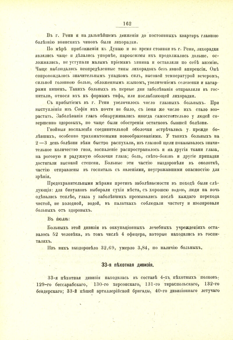 Въ г. Рени и на дальнѣйшемъ движеніи до постоявыыхъ квартиръ главною болѣзнію воинскихъ чиновъ были лихорадки. По мѣрѣ приближенія къ Дунаю и во время стоянки въ г. Рени, лихорадки являлись чаще и дѣлались упорнѣе, пароксизмы ихъ продолжались дольше, ос- ложнялись, не уступали малымъ пріемамъ хинина и оставляли по себѣ анэмію. Чаще наблюдались неопредѣленные типы лихорадокъ безъ явной апирексіи. Онѣ сопровождались значительнымъ упадкомъ силъ, высокой температурой вечеромъ, сильной головною болью, обложеннымъ языкомъ, увеличеніемъ селезенки и катар рами кишекъ. Такихъ больныхъ въ первые дни заболѣванія отправляли въ гос- питали, относя ихъ къ формамъ тифа, или послабляющей лихорадки. Съ прибытіемъ въ г. Рени увеличилось число глазныхъ больныхъ. При выступленіи изъ Софіи ихъ почти не было, съ іюня же число ихъ стало воз- растать. Заболѣванія глазъ обнаруживались иногда самостоятельно у людей со- вершенно здоровыхъ, но чаще были обостренія остатковъ бывшей болѣзни. Гнойныя воспаленія соединительной оболочки встрѣчались у прежде бо- лѣвшихъ, особенно трахоматозными новообразованіями. У такихъ больныхъ на 2—3 день болѣзни вѣки быстро распухали, изъ глазной щели показывалось значи- тельное количество гноя, воспаленіе распространялось и на другія ткани глаза, на роговую и радужную оболочки глаза; боль, свѣто-боязнь и другіе припадки достигали высокой степени. Больные эти частію выздоровѣли въ околоткѣ, частію отправлены въ госпиталь съ явленіями, неугрожавшими опасностію для зрѣнія. Предохранительными мѣрами противъ заболѣваемости въ походѣ были слѣ- дующія: для бивуаковъ выбирали сухія мѣста, съ хорошею водою, люди на ночь одѣвались теплѣе, глаза у заболѣвшихъ промывались послѣ каждаго перехода чистой, не холодной, водой, въ палаткахъ соблюдали чистоту и изолировали больныхъ огь здоровыхъ. Въ іюлѣ: Больныхъ этой дивизіи въ оккупаціонныхъ лечебныхъ учрежденіяхъ оста- валось 52 человѣка, въ томъ числѣ 4 офицера, которые находились въ госпи- таляхъ. Изъ нихъ выздоровѣло 32,69, умерло 3,84, по наличію больныхъ. 33-я пѣхотная дивизія. 33-я пѣхотная дивизія находилась въ составѣ 4-хъ пѣхотныхъ полковъ: 129-го бессарабскаго, 130-го херсонскаго, 131-го тираспольскаго, 132-го бендерскаго; 33-й пѣшей артиллерійской бригады, 40-го дивизіоннаго летучаго