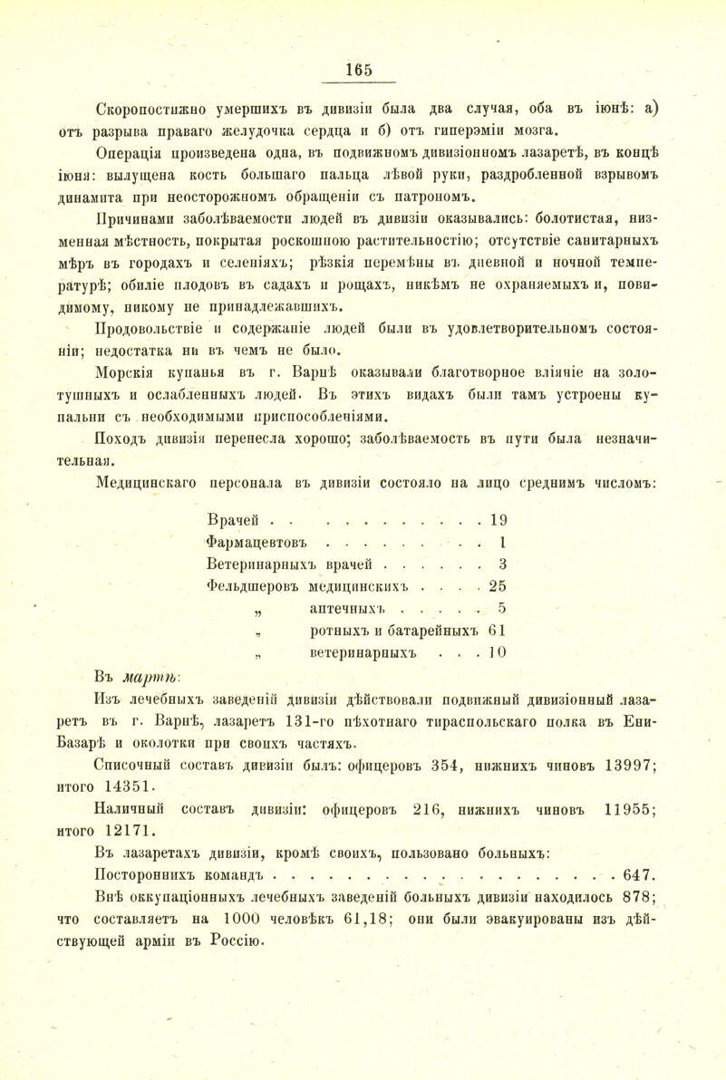 ■ - - ■ .... — Скоропостижно умершихъ въ дивизіи была два случая, оба въ іюнѣ: а) отъ разрыва праваго желудочка сердца и б) отъ гиперэміи мозга. Операція произведена одна, въ подвижномъ дивизіоноомъ лазаретѣ, въ концѣ іюня: вылущена кость болыпаго пальца лѣвой руки, раздробленной взрывомъ динамита при неосторожномъ обращеніи съ патрономъ. Причинами заболѣваемости людей въ дивизіи оказывались: болотистая, низ- менная мѣстность, покрытая роскошною растительностію; отсутствіе санитарныхъ мѣръ въ городахъ и селеніяхъ; рѣзкія перемѣны въ дневной и ночной темие- ратурѣ; обиліе плодовъ въ садахъ и рощахъ, никѣмъ не охраняемыхъ и, пови- димому, никому не принадлежавшихъ. Продовольствіе и содержаніе людей были въ удовлетворительномъ состоя- ніи; недостатка ни въ чемъ не было. Морскія купанья въ г. Варнѣ оказывали благотворное вліяніе на золо- тушныхъ и ослабленныхъ людей. Въ этихъ видахъ были тамъ устроены ку- пальни съ необходимыми ириспособленіями. Походъ дивизія перенесла хорошо; заболѣваемость въ пути была незначи- тельная. Медицинскаго персонала въ дивизіи состояло на лицо среднимъ числомъ: Врачей . . . , 19 Фармацевтовъ I Ветеринарныхъ врачей 3 Фельдшеровъ медицинскихъ .... 25 „ аптечныхъ ..... 5 „ ротныхъ и батарейныхъ 61 „ ветеринарныхъ . . . ] О Въ мартѣ. Изъ лечебныхъ заведеній дивизіи дѣйствовали подвижный дивизіонный лаза- ретъ въ г. Варнѣ, лазаретъ 131-го пѣхотнаго тираспольскаго полка въ Ени- Базарѣ и околотки при своихъ частяхъ. Списочный составъ дивизіи былъ: офицеровъ 354, нижнихъ чпновъ 13997; итого 14351. Наличный составъ дивизіи: офицеровъ 216, нижнихъ чиновъ 11955; итого 12171. Въ лазаретахъ дивизіи, кромѣ своихъ, пользовано больныхъ: Постороннихъ командъ 647. Внѣ оккупаціонныхъ лечебныхъ заведеній больныхъ дивизіи находилось 878; что составляетъ на 1000 человѣкъ 61,18; они были эвакуированы изъ дѣй- ствующей арміи въ Россію.