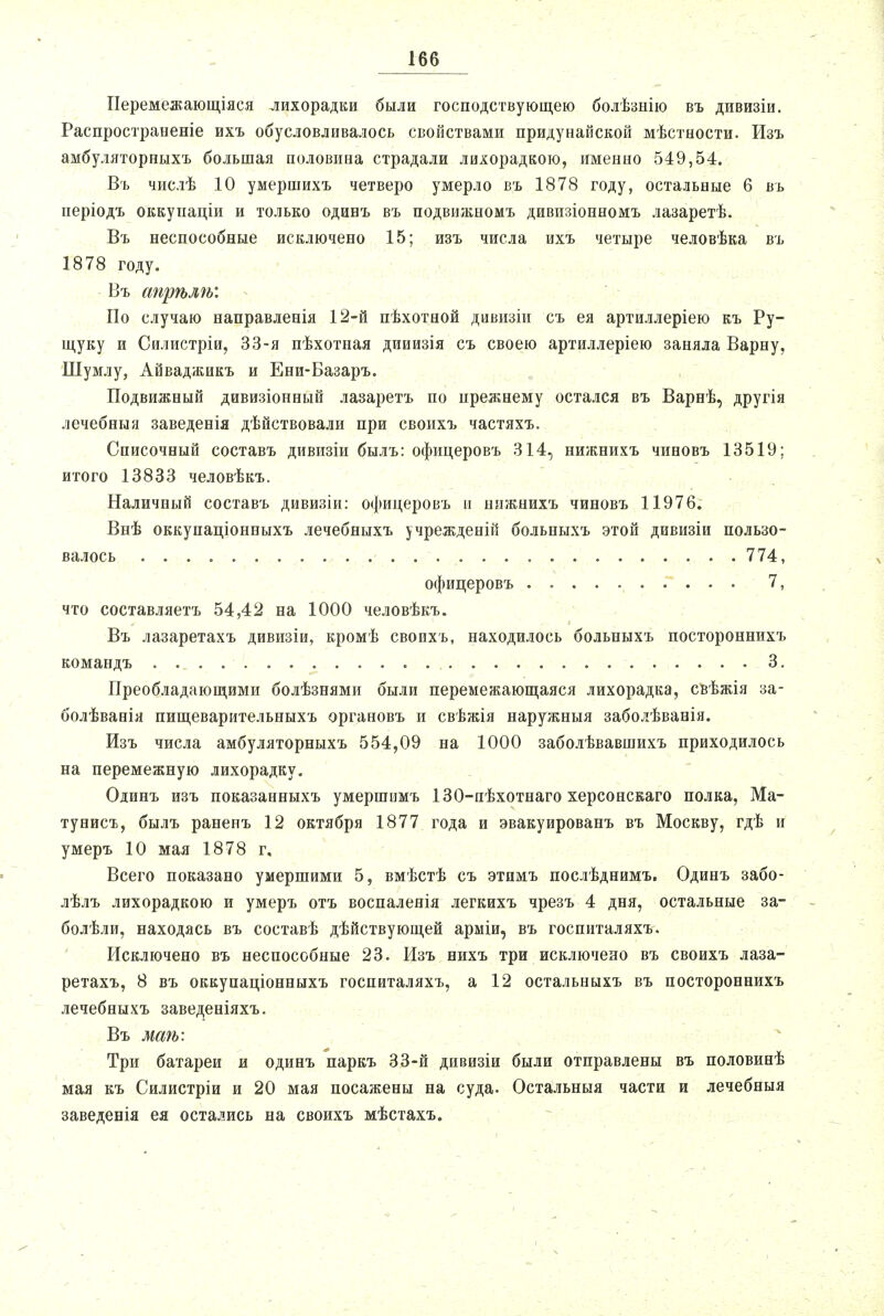 Перемежающіяся лихорадки были господствующею болѣзнію въ дивизіи. Распространеніе ихъ обусловливалось свойствами придунайской мѣстности. Изъ амбуляторныхъ большая половина страдали лихорадкою, именно 549,54. Въ числѣ 10 умершихъ четверо умерло въ 1878 году, остальные б въ періодъ оккунаціи и только одинъ въ подвижномъ дивпзіонномъ лазаретѣ. Въ неспособные исключено 15; изъ числа ихъ четыре человѣка въ 1878 году. Въ апрѣлѣ: По случаю направленія 12-й пѣхотной дивизіи съ ея артиллеріею къ Ру- щуку и Силистріи, 33-я пѣхотная дииизія съ своею артиллеріею заняла Варну, Шумлу, Айваджикъ и Ени-Базаръ. Подвижный дивизіонный лазаретъ по прежнему остался въ Варнѣ, другія лечебный заведенія дѣйствовали при своихъ частяхъ. Списочный составь дивизіи былъ: офицеровъ 314, нижнихъ чиновъ 13519; итого 13833 человѣкъ. Наличный составь дивизіи: офицеровъ и нижнихъ чиновъ 11976. Внѣ оккупаціонныхъ лечебныхъ учрежденій больныхъ этой дивизіи пользо- валось 774, офицеровъ 7, что составляетъ 54,42 на 1000 человѣкъ. Въ лазаретахъ дивизіи, кромѣ своихъ, находилось больныхъ постороннихъ командъ 3. Преобладающими болѣзнями были перемежающаяся лихорадка, свѣжія за- болѣванія пищеварительныхъ органовъ и свѣжія наружныя заболѣванія. Изъ числа амбуляторныхъ 554,09 на 1000 заболѣвавшихъ приходилось на перемежную лихорадку. Одинъ изъ показанныхъ умершимъ 130-пѣхотнаго херсонскаго полка, Ма- тунисъ, былъ раненъ 12 октября 1877 года и эвакуированъ въ Москву, гдѣ и умеръ 10 мая 1878 г. Всего показано умершими 5, вмѣстѣ съ этимъ послѣднимъ. Одинъ забо- лѣлъ лихорадкою и умеръ отъ воспаленія легкихъ чрезъ 4 дня, остальные за- болѣли, находясь въ составѣ дѣйствующей арміи, въ госпиталяхъ. Исключено въ неспособные 23. Изъ нихъ три исключено въ своихъ лаза- ретахъ, 8 въ оккупаціонныхъ госпиталяхъ, а 12 остальныхъ въ постороннихъ лечебныхъ заведеніяхъ. Въ маѣ: Три батареи и одинъ паркъ 33-й дивизіи были отправлены въ половинѣ мая къ Силистріи и 20 мая посажены на суда. Остальныя части и лечебныя заведенія ея остались на своихъ мѣстахъ.