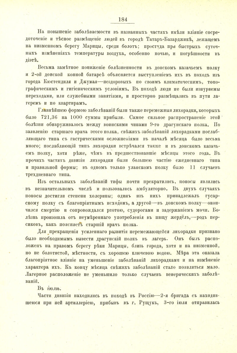 На повышеніе заболѣваемости въ назваввыхъ частяхъ имѣли вліяніе сосре- доточеніе и тѣсное размѣщеніе людей въ городѣ Татаръ-Базарджикѣ, лежащемъ на низменвомъ берегу Марицы, среди болотъ; простуда при быстрыхъ суточ- ныхъ измѣненіяхъ температуры воздуха, особенно ночью, и погрѣшности въ діэтѣ. Весьма замѣтное пониженіе болѣзненности въ донскомъ казачьемъ полку и 2-ой донской конной батарев объясняется выступленіемъ ихъ въ походъ изъ города Кюстендиля и Джумая—нездоровыхъ по своимъ климатическимъ, топо- графическимъ и гигіеническимъ условіямъ. Въ походѣ люди не были изнуряемы переходами, или служебными занятіями, и просторно размѣщались въ пути ла- геремъ и по квартирамъ. Главнѣйшею формою заболѣваній были также перемежныя лихорадки, которыхъ было 721,36 на 1000 суммы прибыли. Самое сильное распространеніе этой болѣзни обнаруживалось между воинскими чинами 9-го драгунскаго полка. По заявленію старшаго врача этого полка, свѣжихъ заболѣваній лихорадками послаб- ляющаго типа съ гастрическими осложненіями въ началѣ мѣсяца было весьма много; посдабляющій типъ лихорадки встрѣчался также и въ донскомъ казачь- емъ полку, хотя рѣже, чѣмъ въ предшествовавшіе мѣсяцы этого года. Въ прочихъ частяхъ дивизіи лихорадки были большею частію ежедневнаго типа и правильной формы; въ одномъ только уланскомъ полку было 11 случаевъ трехдневнаго типа. Изъ остальныхъ заболѣваній тифы почти прекратились, поносы являлись въ незначительномъ числѣ и пользовались амбуляторно. Въ двухъ случаяхъ поносы достигли степени холерины; одинъ изъ нихъ принадлежалъ гусар- скому полку съ благопріятнымъ исходомъ, а другой—въ донскомъ полку—окон- чился смертію и сопровождался рвотою, судорогами и задержаніемъ мочи. Бо- лѣзнь произошла отъ неумѣреннаго употребленія въ пищу жердёлъ,—родъ пер- сиковъ, какъ поясняетъ старшій врачъ полка. Для прекращевія усиленнаго развитія перемежающейся лихорадки признано было необходимымъ вывести драгунскій полкъ въ лагерь. Онъ былъ распо- ложенъ на правомъ берегу рѣки Марицы, близь города, хотя и на низменной, но не болотистой, мѣстности, съ хорошею ключевою водою. Мѣра эта оказала благопріятное вліяніе на уменьшеніе заболѣваній лихорадками и на измѣненіе характера ихъ. Къ концу мѣсяца свѣжихъ заболѣваній стало появляться мало. Лагерное расположеніе не уменьшило только случаевъ венерическихъ заболѣ- ваній. Въ іюлѣ. Части дивизіи находились въ походѣ въ Россію—2-я бригада съ находив- шеюся при ней артиллеріею, прибывъ въ г. Рущукъ, 3-го іюля отправилась