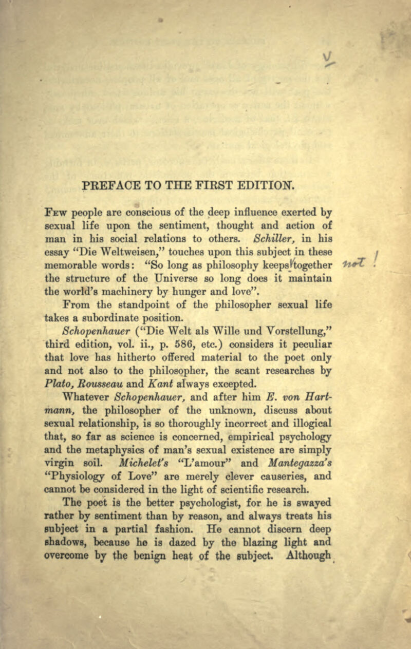 PREFACE TO THE FIRST EDITION. FEW people are conscious of the deep influence exerted by sexual life upon the sentiment, thought and action of man in his social relations to others. Schiller, in his essay Die Weltweisen, touches upon this subject in these memorable words: So long as philosophy keeps ^together the structure of the Universe so long does it maintain the world's machinery by hunger and love. From the standpoint of the philosopher sexual life takes a subordinate position. Schopenhauer (Die Welt als Wille und Vorstellung, third edition, vol. ii., p. 586, etc.) considers it peculiar that love has hitherto offered material to the poet only and not also to the philosopher, the scant researches by Plato, Rousseau and Kant always excepted. Whatever Schopenhauer, and after him E. von Hart- mann, the philosopher of the unknown, discuss about sexual relationship, is so thoroughly incorrect and illogical that, so far as science is concerned, empirical psychology and the metaphysics of man's sexual existence are simply virgin soil. Michelet's L'amour and Mantegazza's Physiology of Love are merely clever causeries, and cannot be considered in the light of scientific research. The poet is the better psychologist, for he is swayed rather by sentiment than by reason, and always treats his subject in a partial fashion. He cannot discern deep shadows, because he is dazed by the blazing light and overcome by the benign heat of the subject Although