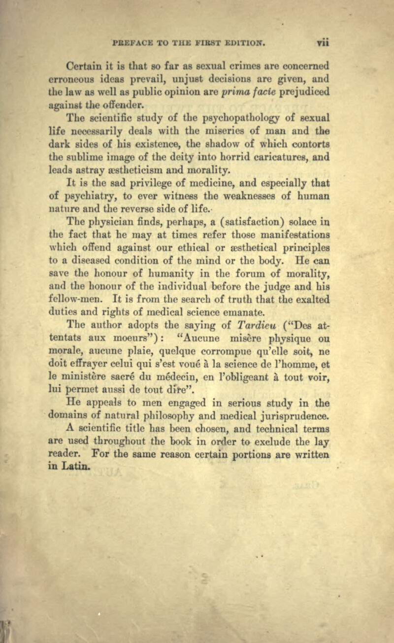 Certain it is that so fur as sexual crimes are concerned (-IT--iieuus ideas prevail, unjust decisions arc given, ;in<l the luw as well as public opinion are prima facie prejudiced againM the <»llen<ler. The scientific study of the psychopathology of sexual life necessarily deals with the miseries of man and the dark sides of his existence, the shadow of which contorts the sublime image of the deity into horrid caricatures, and leads astray a?stheticism and morality. It is the sad privilege of medicine, and especially that of psychiatry, to ever witness the weaknesses of human nature and the reverse side of life. The physician finds, perhaps, a (satisfaction) solace in the fact that he may at times refer those manifestations which offend against our ethical or aesthetical principles to a diseased condition of the mind or the body. He can save the honour of humanity in the forum of morality, and the honour of the individual before the judge and his fellow-men. It is from the search of truth that the exalted duties and rights of medical science emanate. The author adopts the saying of Tardieu (Dcs at- tentats aux moeurs): Aucune misere physique oil morale, aucune plaie, quelque corrompue qu'clle soit, ne doit effrayer celui qui s'est voue a la science de Thomme, et le ministere sacre du medecin, en 1'obligeant a tout voir, lui ]>ermet aussi de tout dire. lie appeals to men engaged in serious study in the domains of natural philosophy and medical jurisprudence. A scientific title has been chosen, and technical terms are used throughout the book in order to exclude the lay reader. For the same reason certain portions are written in Latin.