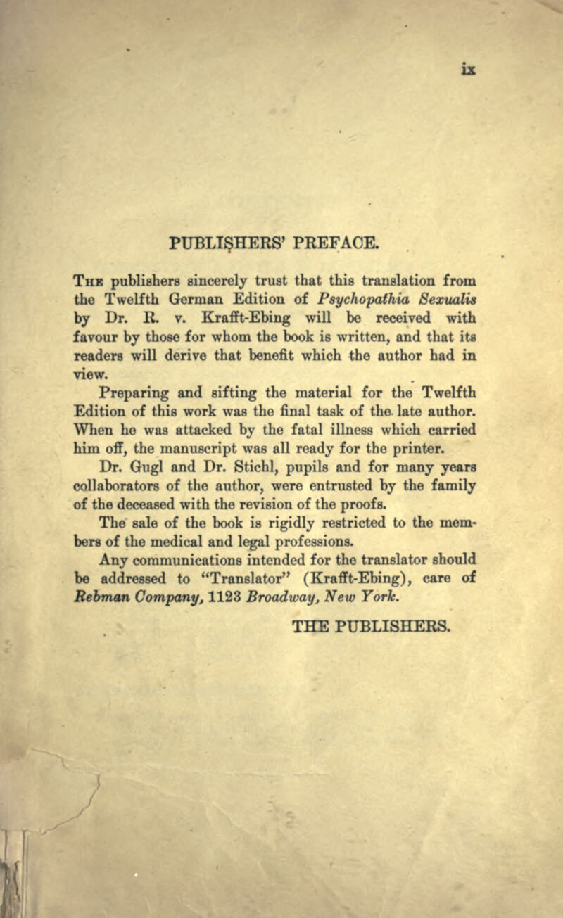 PUBLISHERS' PREFACE. THE publishers sincerely trust that this translation from the Twelfth German Edition of Psychopathia Sexualis by Dr. R. v. Krafft-Ebing will be received with favour by those for whom the book is written, and that ita readers will derive that benefit which the author had in view. Preparing and sifting the material for the Twelfth Edition of this work was the final task of the late author. When he was attacked by the fatal illness which carried him off, the manuscript was all ready for the printer. Dr. Gugl and Dr. Stichl, pupils and for many years collaborators of the author, were entrusted by the family of the deceased with the revision of the proofs. The sale of the book is rigidly restricted to the mem- bers of the medical and legal professions. Any communications intended for the translator should be addressed to Translator (Krafft-Ebing), care of Rebman Company, 1123 Broadway, New York. THE PUBLISHERS.