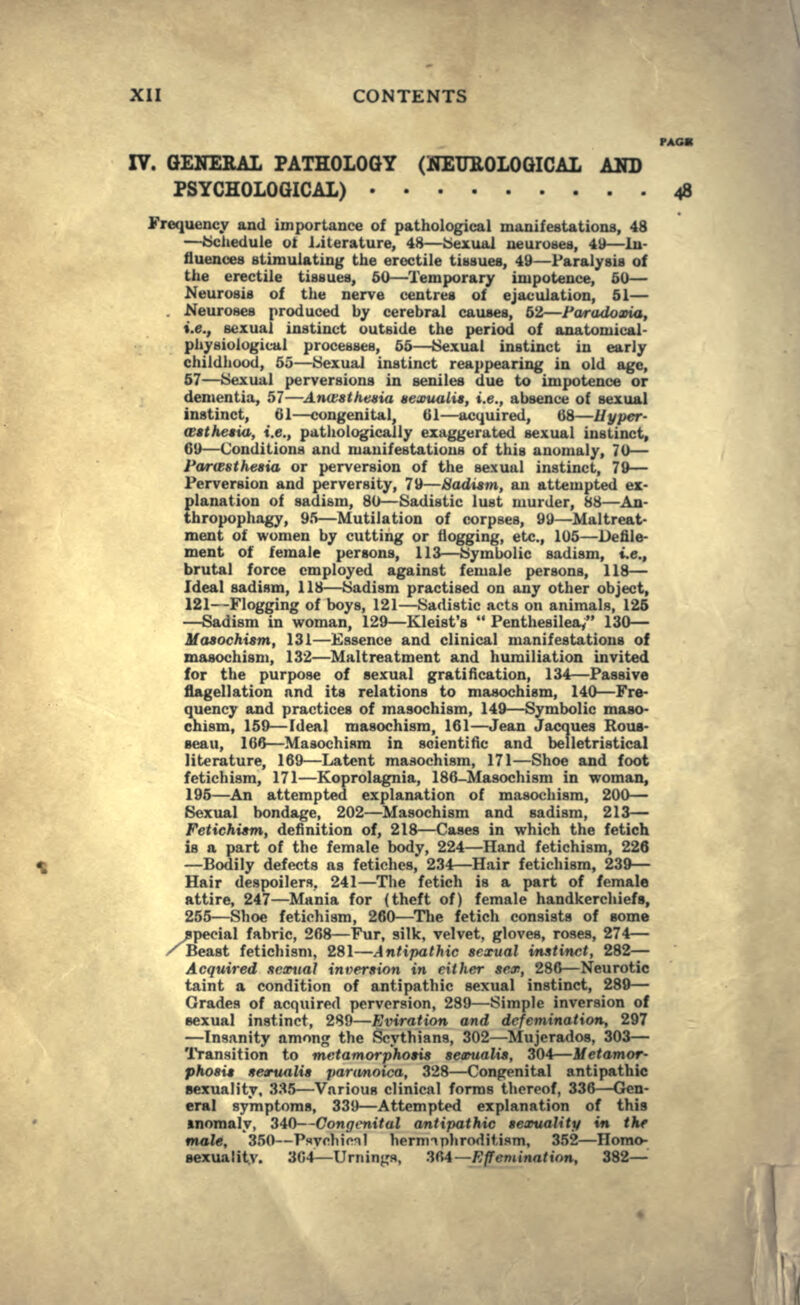 PACK IV. GENEBAL PATHOLOGY (KEUBOLOGICAL AND PSYCHOLOGICAL) 48 Frequency and importance of pathological manifestations, 48 —iScliedule ot Literature, 48—Sexual neuroses, 49—In- fluences stimulating the erectile tissues, 49—Paralysis of the erectile tissues, 50—Temporary impotence, 50— Neurosis of the nerve centres of ejaculation, 51— . Neuroses produced by cerebral causes, 62—I'aradoxia, i.e., sexual instinct outside the period of anatomical- phyaiological processes, 65—Sexual instinct in early childhood, 55—Sexual instinct reappearing in old age, 57—Sexual perversions in seniles due to impotence or dementia, 57—Ana'sthtivw acxualis, i.e., absence of sexual instinct, 61—congenital, 61—acquired, 68—Hyper- assthesia, i.e., pathologically exaggerated sexual instinct, 69—Conditions and manifestations of this anomaly, 70— Partfsthesia or perversion of the sexual instinct, 79— Perversion and perversity, 79—Madism, an attempted ex- planation of sadism, 80—Sadistic lust murder, 88—An- thropophagy, 95—Mutilation of corpses, 99—Maltreat- ment of women by cutting or flogging, etc., 105—Defile- ment of female persons, 113—Symbolic sadism, i.e., brutal force employed against female persons, 118— Ideal sadism, 118—Sadism practised on any other object, 121--Flogging of boys, 121—Sadistic acts on animals, 125 —Sadism in woman, 129—Kleist's  Penthesilea/' 130— Masochism, 131—Essence and clinical manifestations of masochism, 132—Maltreatment and humiliation invited for the purpose of sexual gratification, 134—Passive flagellation and its relations to masochism, 140—Fre- quency and practices of masochism, 149—Symbolic maso- chism, 159—Ideal masochism, 161—Jean Jacques Rous- seau, 166—Masochism in scientific and belletristical literature, 169—Latent masochism, 171—Shoe and foot fetichism, 171—Koprolagnia, ISO-Masochism in woman, 195—An attempted explanation of masochism, 200— Sexual bondage, 202—Masochism and sadism, 213— Fetichism, definition of, 218—Cases in which the fetich is a part of the female body, 224—Hand fetichism, 226 —Bodily defects as fetiches, 234—Hair fetichism, 239— Hair despoilers. 241—The fetich is a part of female attire, 247—Mania for (theft of) female handkerchiefs, 255—Shoe fetichism, 260—The fetich consists of some special fabric, 268—Fur, silk, velvet, gloves, roses, 274— /Beast fetichism, 281—Antipathic sexual instinct, 282— Acquired sexual inversion in either sex, 286—Neurotic taint a condition of antipathic sexual instinct, 289— Grades of acquired perversion, 289—Simple inversion of sexual instinct, 289—Eviration and dcfemination, 297 —Insanity among the Scythians, 302—Mujerados, 303— Transition to metamorphosis sevualis, 304—Metamor- phosis sexualis paranoica, 328—Congenital antipathic sexuality, 335—Various clinical forms thcroof, 336—-Gen- eral symptoms, 339—Attempted explanation of this anomaly, 340—Congenital antipathic sexuality in the male, 350—Psychical hernnnhroditism, 352—Homo- sexuality. 304—Urmngs, ZM—Effeminatirm, 382—