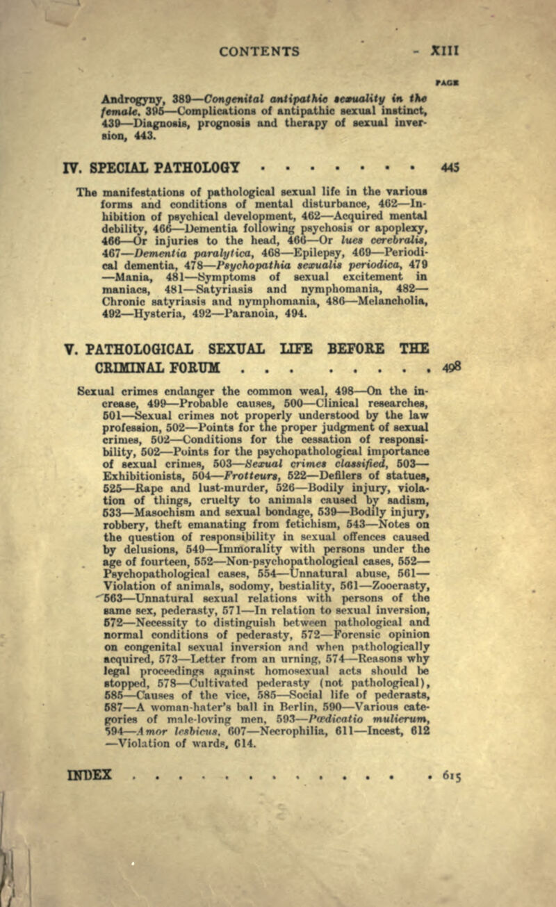 Androgyny, 389—Congenital antipathic »c*ual\ty in tke female. 395—Complications of antipathic sexual instinct, 439—Diagnosis, prognosis and therapy of sexual inver- sion, 443. IV. SPECIAL PATHOLOGY 445 The manifestations of pathological sexual life in the various forms and conditions of mental disturbance, 462—In- hibition of psychical development, 462—Acquired mental debility, 466—Dementia following psychosis or apoplexy, 466—Or injuries to the head, 466—Or lues cerebralit, 467—Dementia paralytica, 468—Epilepsy, 469—Periodi- cal dementia, 478—Ptychopathia seantali* prriodica, 479 —Mania, 481—Symptoms of sexual excitement in maniacs, 481—-Satyriasis and nymphomania, 482— Chronic satyriaaia and nymphomania, 486—Melancholia, 492—Hysteria, 492—Paranoia, 494. V. PATHOLOGICAL SEXUAL LIFE BEFORE THE CRIMINAL FOEUM 498 Sexual crimes endanger the common weal, 498—On the in- crease, 499—Probable causes, 500—Clinical researches, 501—Sexual crimes not properly understood by the law profession, 502—Points for the proper judgment of sexual crimes, 502—Conditions for the cessation of responsi- bility, 502—Points for the paychopathological importance of sexual crimes, 503—tiexual crime* classified, 503— Exhibitionists, 604—Frotteurt, 522—Defilers of statues, 525—Rape and lust-murder, 526—Bodily injury, viola- tion of things, cruelty to animals caused by sadism, 633—Masochism and sexual bondage, 539—Bodily injury, robbery, theft emanating from fetichism, 543—Notes on the question of responsibility in sexual offences caused by delusions, 549—Immorality with persons under the age of fourteen, 552—Non-psychopathological cases, 552— Psychopathological cases, 554—Unnatural abuse, 561— Violation of animals, sodomy, bestiality, 561—Zooerasty, 663—Unnatural sexual relations with persons of the same sex, pederasty, 571—In relation to sexual inversion, 672—Necessity to distinguish between pathological and normal conditions of pederasty, 572—Forensic opinion on congenital sexual inversion nnd when pathologically acquired, 573—Letter from an timing, 574—Reasons why legal proceedings against homosexual acts should be •topped, 578—Cultivated pederasty (not pathological), 685—Causes of the vice, 585—Social life of pederasts, 687—A woman-hater's ball in Berlin, 590—Various cate- gories of unle loving men, 593—Pcrdicatio mulierum, •S94—Amor Irtbini*. 007—Necrophilia, 611—Incest, 612 —Violation of wards, C14. INDEX 615