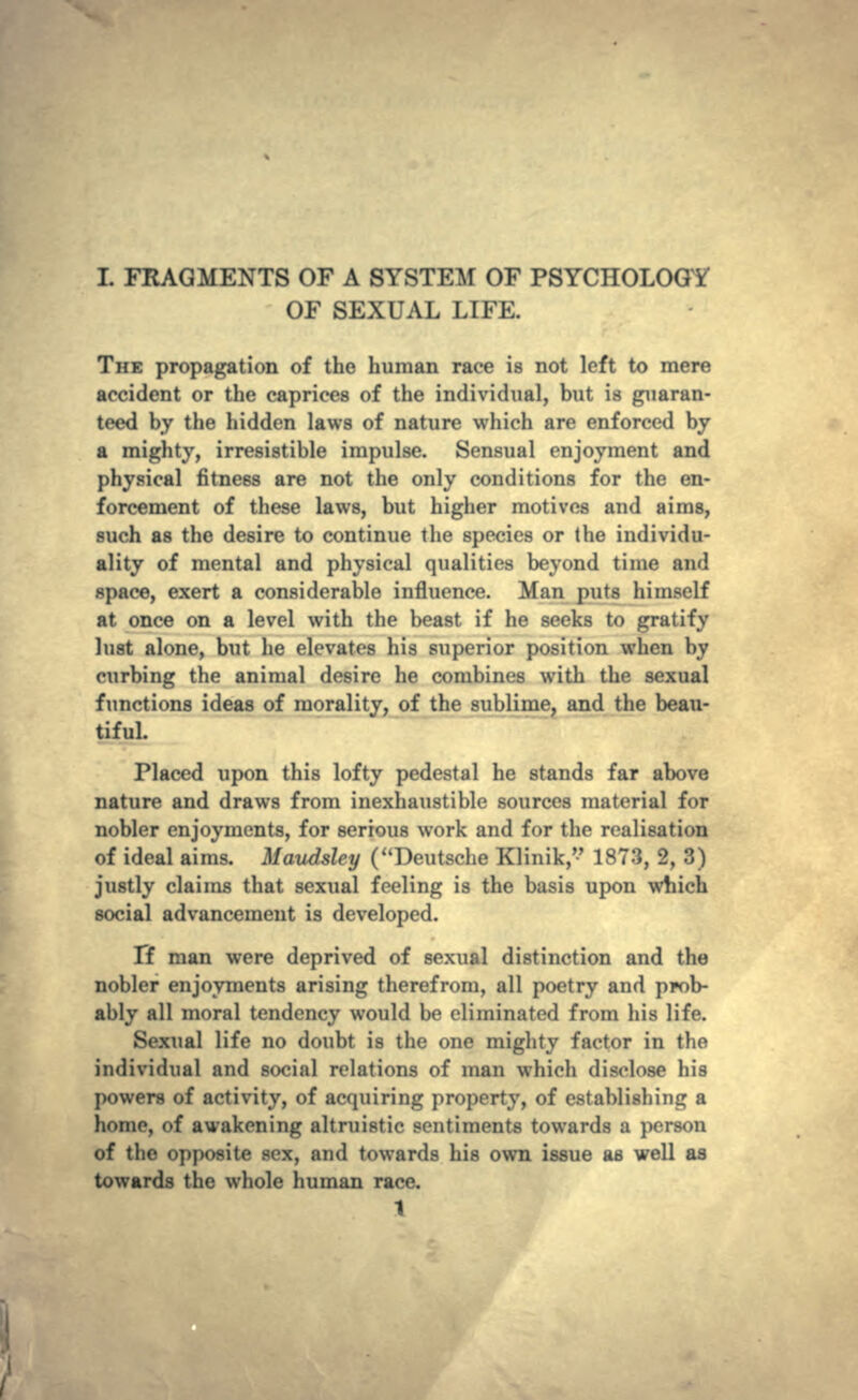 OF SEXUAL LIFE. THE propagation of the human race is not left to mere accident or the caprices of the individual, but is guaran- teed by the hidden laws of nature which are enforced by a mighty, irresistible impulse. Sensual enjoyment and physical fitness are not the only conditions for the en- forcement of these laws, but higher motives and aims, such as the desire to continue the species or Ihe individu- ality of mental and physical qualities beyond time and space, exert a considerable influence. Man puts himself at once on a level with the beast if he seeks to gratify lust alone, but he elevates his superior position when by curbing the animal desire he combines with the sexual functions ideas of morality, of the sublime, and the beau- tiful. Placed upon this lofty pedestal he stands far above nature and draws from inexhaustible sources material for nobler enjoyments, for serious work and for the realisation of ideal aims. Maudsley (Deutsche Klinik, 1873, 2, 3) justly claims that sexual feeling is the basis upon which social advancement is developed. Tf man were deprived of sexual distinction and the nobler enjoyments arising therefrom, all poetry and prob- ably all moral tendency would be eliminated from his life. Sexual life no doubt is the one mighty factor in the individual and social relations of man which disclose his powers of activity, of acquiring property, of establishing a homo, of awakening altruistic sentiments towards a person of the opposite sex, and towards his own issue as well as towards the whole human race. 1