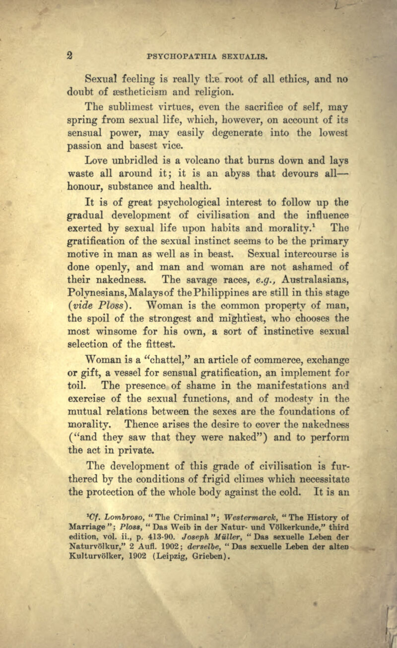 Sexual feeling is really the root of all ethics, and no doubt of cestheticism and religion. The sublimest virtues, even the sacrifice of self, may spring from sexual life, which, however, on account of its sensual power, may easily degenerate into the lowest passion and basest vice. Love unbridled is a volcano that burns down and lays waste all around it; it is an abyss that devours all— honour, substance and health. It is of great psychological interest to follow up the gradual development of civilisation and the influence exerted by sexual life upon habits and morality.1 The gratification of the sexual instinct seems to be the primary motive in man as well as in beast. Sexual intercourse is done openly, and man and woman are not ashamed of their nakedness. The savage races, e.g., Australasians, Polynesians, Malays of the Philippines are still in this stage (vide Ploss}. Woman is the common property of man, the spoil of the strongest and mightiest, who chooses the most winsome for his own, a sort of instinctive sexual selection of the fittest. Woman is a chattel, an article of commerce, exchange or gift, a vessel for sensual gratification, an implement for toil. The presence of shame in the manifestations and exercise of the sexual functions, and of modesty in the mutual relations between the sexes are the foundations of morality. Thence arises the desire to cover the nakedness (and they saw that they were naked) and to perform the act in private. The development of this grade of civilisation is fur- thered by the conditions of frigid climes which necessitate the protection of the whole body against the cold. It is an *Cf. Lombroso,  The Criminal ; Westermarck,  The History of Marriage ; Ploss,  Das Weib in der Natur- und VOlkerkunde, third edition, vol. ii., p. 413-90. Joseph Miiller,  Das sexuelle Leben der NaturvSlkur, 2 Aufl. 1902; derselbe, Das sexuelle Leben der alten Kulturvolker, 1902 (Leipzig, Grieben).