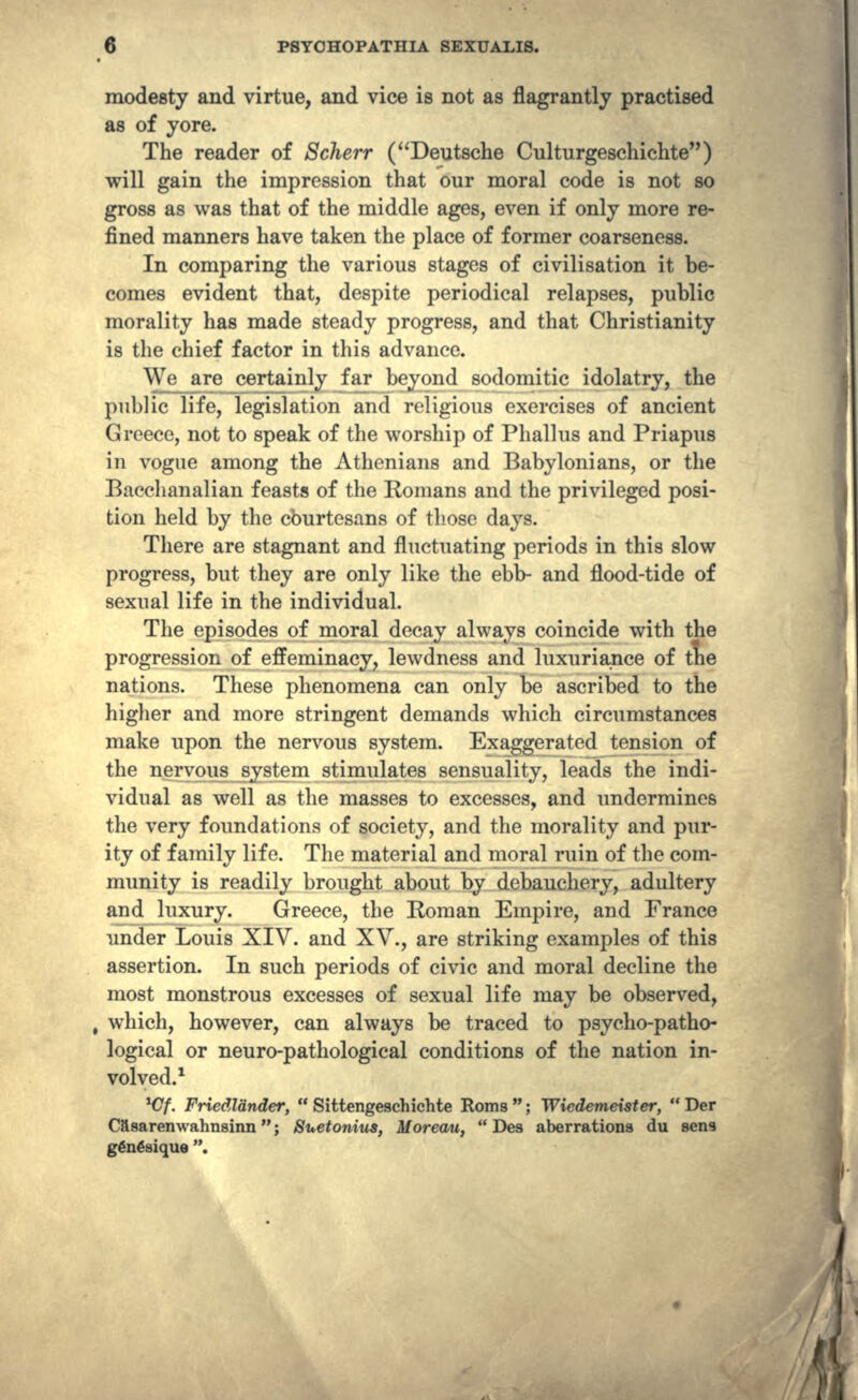 modesty and virtue, and vice is not as flagrantly practised as of yore. The reader of Scherr (Deutsche Culturgeschichte) will gain the impression that our moral code is not so gross as was that of the middle ages, even if only more re- fined manners have taken the place of former coarseness. In comparing the various stages of civilisation it be- comes evident that, despite periodical relapses, public morality has made steady progress, and that Christianity is the chief factor in this advance. We arc certainly far beyond sodomitic idolatry, the public life, legislation and religious exercises of ancient Greece, not to speak of the worship of Phallus and Priapus in vogue among the Athenians and Babylonians, or the Bacchanalian feasts of the Romans and the privileged posi- tion held by the cburtesans of those days. There are stagnant and fluctuating periods in this slow progress, but they are only like the ebb- and flood-tide of sexual life in the individual. The episodes of moral decay always coincide with the progression of effeminacy, lewdness and luxuriance of the nations. These phenomena can only be ascribed to the higher and more stringent demands which circumstances make upon the nervous system. Exaggerated tension of the nervous system stimulates sensuality, leads the indi- vidual as well as the masses to excesses, and undermines the very foundations of society, and the morality and pur- ity of family life. The material and moral ruin of the com- munity is readily brought about by debauchery, adultery and luxury. Greece, the Roman Empire, and France under Louis XIV. and XV., are striking examples of this assertion. In such periods of civic and moral decline the most monstrous excesses of sexual life may be observed, which, however, can always be traced to psycho-patho- logical or neuro-pathological conditions of the nation in- volved.1 *Cf. Friedlander,  Sittengeschichte Rom8 ; Wiedemeister,  Der Casarenwahnsinn; Suetonius, MoreOAi,  Des aberrations du sens g€n6sique .