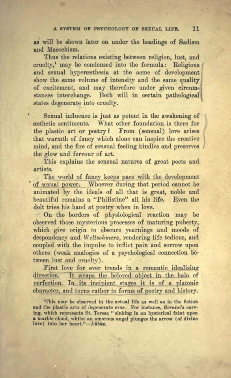 as will be shown later on under the headings of Sadism and Masochism. Thus the relations existing between religion, lust, and cruelty,1 may be condensed into the formula: Religious ' and sexual hyperaesthesia at the acme of development show the same volume of intensity and the same quality of excitement, and may therefore under given circum- stances interchange. Both will in certain pathological •* states degenerate into cruelty. Sexual influence is just as potent in the awakening of a3sthetic sentiments. What other foundation is there for the plastic art or poetry? From (sensual) love arises that warmth of fancy which alone can inspire the creative mind, and the fire of sensual feeling kindles and preserves the glow and fervour of art. This explains the sensual natures of great poets and artists. The world of fancy keeps pace with the development * of sexual power. Whoever during that period cannot be animated by the ideals of all that is great, noble and beautiful remains a Philistine all his life. Even the dolt tries his hand at poetry when in love. On the borders of physiological reaction may be observed those mysterious processes of maturing puberty, which give origin to obscure yearnings and moods of despondency and Weltschmerz, rendering life tedious, and coupled with the impulse to inflict pain and sorrow upon others (weak analogies of a psychological connection be- tween lust and minify). First love for ever trends in a romantic idealising direct ion. Tt wraps the beloved object in the halo of perfection. In its incipient stages it is of a platonic character, and turns rather to forms of poetry and history. 'This may be observed in the actual life as well as in the fiction and the plastic arts of degenerate eras. For instance, Bernini't carv- ing, which represents St. Teresa  sinking in an hysterical faint upon a marble cloud, whilst an amorous angel plunges the arrow (of divine love) into her heart.—Liibke.