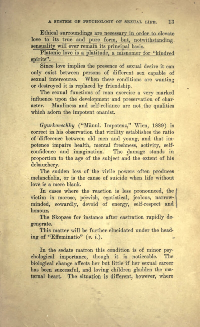 Ethical surroundings are necessary in order to clevato love to its true and pure form, hut, notwithstanding. sensuality will ever remain its principal basis. Platonic love is a platitude, a misnomer for kindred spirits. Since love implies the presence of sexual desire it can only exist between persons of different sex capable of sexual intercourse. When these conditions are wanting or destroyed it is replaced by friendship. The sexual functions of man exercise a very marked influence upon the development and preservation of char- acter. Manliness and self-reliance are not the qualities which adorn the impotent onanist GyurkoveMy (Mannl. Impotenz, Wien, 1889) is correct in his observation that virility establishes the ratio of difference between old men and young, and that im- potence impairs health, mental freshness, activity, self- confidence and imagination. The damage stands in proportion to the age of the subject and the extent of his debauchery. The sudden loss of the virile powers often produces melancholia, or is the cause of suicide when life without love is a mere blank. In cases where the reaction is less pronounced, the victim is morose, peevish, egotistical, jealous, narrow-1 minded, cowardly, devoid of energy, self-respect and honour. The Skopzes for instance after castration rapidly de- generate. This matter will be further elucidated under the head- ing of Effeminatio (v. ».). In the sedate matron this condition is of minor psy- chological importance, though it is noticeable. The biological change affects her but little if her sexual career has been successful, and loving children gladden the ma- ternal heart The situation is different, however, where
