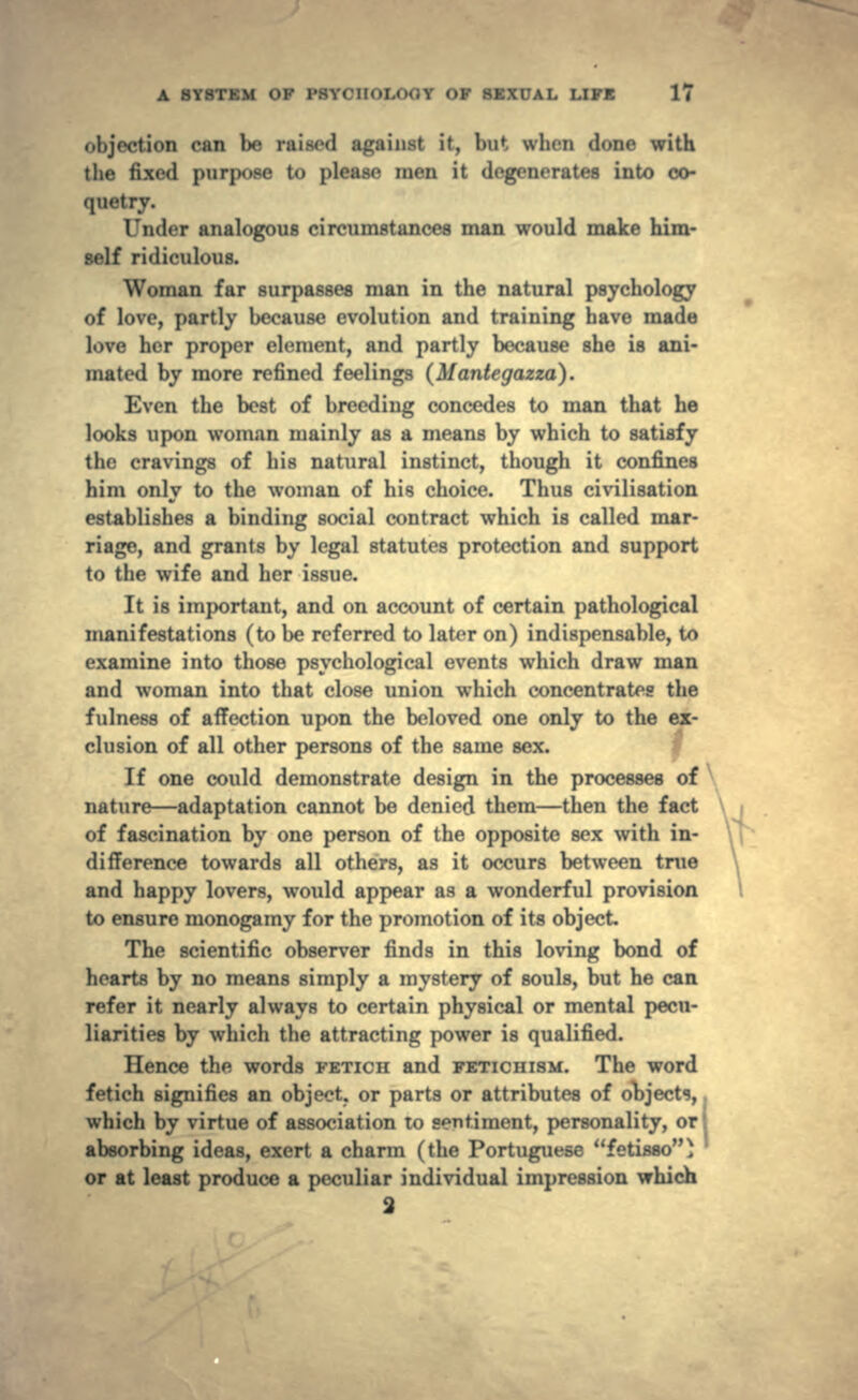 can be raised against it, but, \\ljcn done with the fixed purpose to please men it degenerates into co- quetry. Under analogous circumstances man would make him- self ridiculous. Woman far surpasses man in the natural psychology of love, partly because evolution and training have made love her proper element, and partly because she is ani- mated by more refined feelings (Mantegazza). Even the best of breeding concedes to man that he looks upon woman mainly as a means by which to satisfy the cravings of his natural instinct, though it confines him only to the woman of his choice. Thus civilisation establishes a binding social contract which is called mar- riage, and grants by legal statutes protection and support to the wife and her issue. It is important, and on account of certain pathological manifestations (to be referred to later on) indispensable, to examine into those psychological events which draw man and woman into that close union which concentrates the fulness of affection upon the beloved one only to the ex- clusion of all other persons of the same sex. If one could demonstrate design in the processes of nature — adaptation cannot be denied them — then the fact of fascination by one person of the opposite sex with in- difference towards all others, as it occurs between true \ and happy lovers, would appear as a wonderful provision to ensure monogamy for the promotion of its object. The scientific observer finds in this loving bond of hearts by no means simply a mystery of souls, but he can refer it nearly always to certain physical or mental pecu- liarities by which the attracting power is qualified. Hence the words FETICH and FETICHISM. The word fetich signifies an object, or parts or attributes of objects, which by virtue of association to sentiment, personality, ori absorbing ideas, exert a charm (the Portuguese fetisao) or at least produce a peculiar individual impression which 2