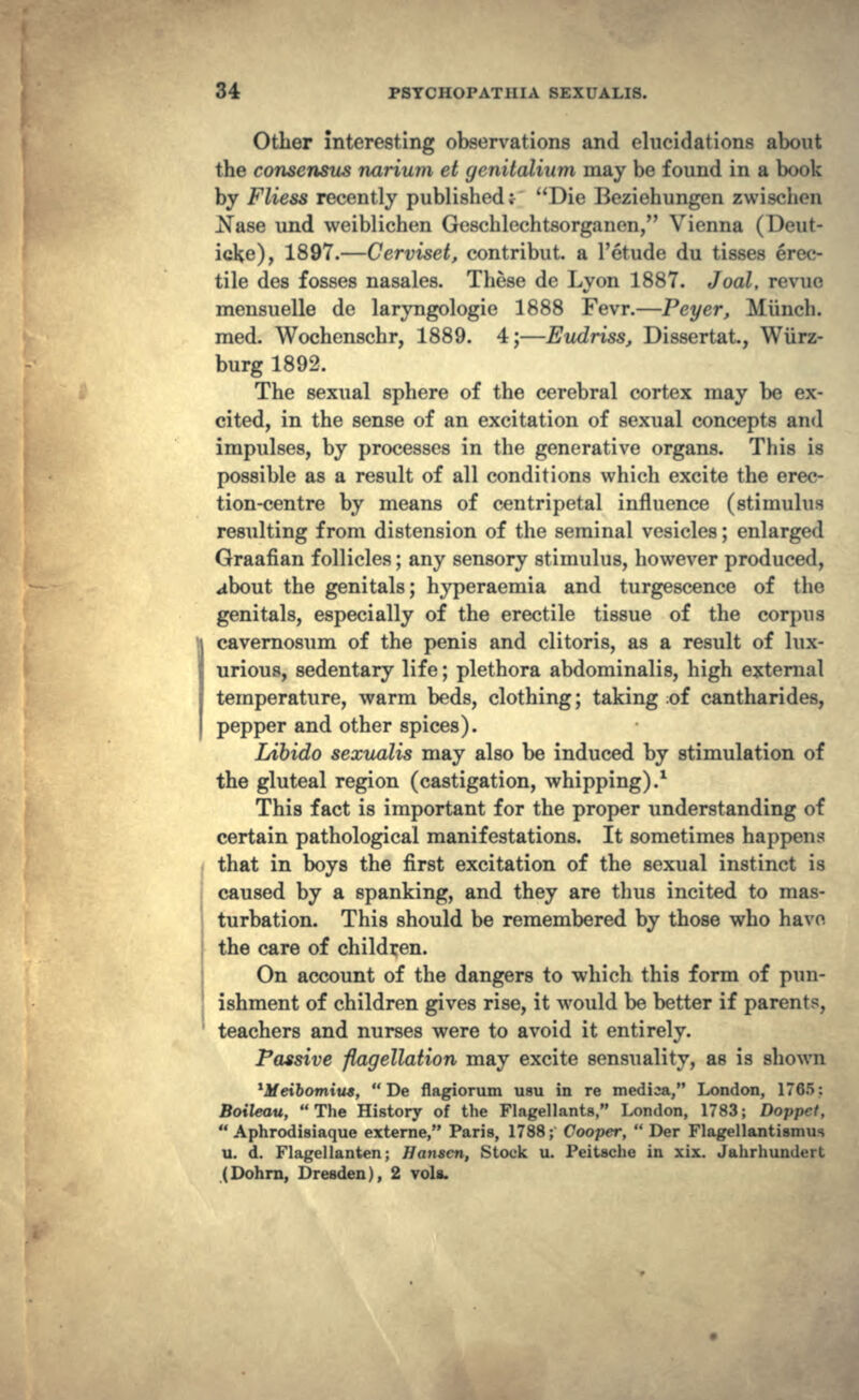 Other interesting observations and elucidations about the consensus narium et gcnitalium may be found in a book by Fliess recently publishedr Die Beziehungen zwisoiim N&se und weiblichen Geschlechtsorganen, Vienna (Deut- icke), 1897.—Cerviset, contribut. a 1'etude du tisses erec- tile des fosses nasales. These de Lyon 1887. Joal, rcvuc mensuelle de laryngologie 1888 Fevr.—Peyer, Miinch. med. Wochenschr, 1889. 4;—Eudriss, Dissertat, Wurz- burg 1892. The sexual sphere of the cerebral cortex may be ex- cited, in the sense of an excitation of sexual concepts and impulses, by processes in the generative organs. This is possible as a result of all conditions which excite the erec- tion-centre by means of centripetal influence (stimulus resulting from distension of the seminal vesicles; enlarged Graafian follicles; any sensory stimulus, however produced, about the genitals; hyperaemia and turgescence of the genitals, especially of the erectile tissue of the corpus cavernosum of the penis and clitoris, as a result of lux- urious, sedentary life; plethora abdominalis, high external temperature, warm beds, clothing; taking ;of cantharides, pepper and other spices). Libido sexualis may also be induced by stimulation of the gluteal region (castigation, whipping).1 This fact is important for the proper understanding of certain pathological manifestations. It sometimes happens that in boys the first excitation of the sexual instinct is caused by a spanking, and they are thus incited to mas- turbation. This should be remembered by those who have, the care of children. On account of the dangers to which this form of pun- ishment of children gives rise, it would be better if parents, teachers and nurses were to avoid it entirely. Passive -flagellation may excite sensuality, as is shown Mfeibowutw,  De flagiorum usu in re medica, London, 1765: Boileau, The History of the Flagellants, London, 1783; Doppct,  Aphrodisiaque externe, Paris, 1788; Cooper,  Der Flagellantismus u. d. Flagellanten; Hunscn, Stock u. Peitache in xix. Jahrhundert (Dohrn, Dresden), 2 vola.