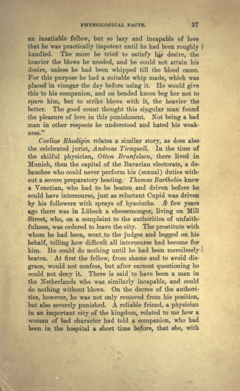 an insatiable fellow, but so lazy and incapable of love that he was practically impotent until he had been roughly I handled. The more he tried to satisfy his desire, the heavier the blows he needed, and he could not attain his •'•, unless he had boon whipped till the blood came. For this purpose ho had a suitable whip made, which was placed in vinegar the day before using it. He would give this to his companion, and on bended knees beg her not to spare him, but to strike blows with it, the heavier the better. The good count thought this singular man found the pleasure of love in this punishment. Not being a bad man in other respects he understood and hated his weak- ness. Coelius Rhodigin relates a similar story, as does also the celebrated jurist, Andreas Tiraquell. In the time of the skilful physician, Otten Brunfelsen, there lived in Munich, then the capital of the Bavarian electorate, a de- bauchee who could never perform his (sexual) duties with- out a severe preparatory beating. Thomas Barthelin knew a Venetian, who had to be beaten and driven before he could have intercourse, just as reluctant Cupid was driven by his followers with sprays of hyacinths. & few years ago there was in Liibeck a cheesemonger, living on Mill Street, who, on a complaint to the authorities of unfaith- fulness, was ordered to leave the city. The prostitute with whom he had been, went to the judges and begged on his behalf, telling how difficult all intercourse had become for him. He could do nothing until he had been mercilessly beaten. At first the fellow, from shame and to avoid dis- grace, would not confess, but after earnest questioning he could not deny it There is said to have been a man in the Netherlands who was similarly incapable, and could do nothing without blows. On the decree of the authori- ties, however, he was not only removed from his position, but also severely punished. A reliable friend, a physician in an important city of the kingdom, related to me how a woman of bad character had told a companion, who had been in the hospital a short time before, that she, with