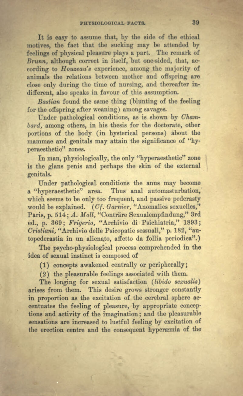 It is easy to assume tliat, l.y the side of the ethical motives, tin- fact tliut the sucking may be attend.-d by feelings of physical i»li-asurr phtys a part The remark of I'.ninn. although correct in it>elf, Lut one-sided, that, ac- cording to HouZ' iierienee, among the majority of animals the relations between mother ami offspring are close only during the time of nursim:. ami thereafter in- different, also speaks in favour of this assumption. Bastion found the same thing (blunting of the feeling for the offspring after weaning) among savages. Under pathological conditions, as is shown by Cham- bard, among others, in his thesis for the doctorate, other portions of the body (in hysterical persons) about the mammae and genitals may attain the significance of hy- peraesthetic zones. In man, physiologically, the only hyperaesthetic zone is the glans penis and perhaps the skin of the external genitals. Under pathological conditions the anus may become a hyperaesthetic area. Thus anal automasturbation, which seems to be only too frequent, and passive pederasty would be explained. (Cf. Gamier, Anomalies sexuelles,*' Paris, p. 514; A. Moll, Contrare Sexualempfindung, 3rd ed., p. 369; Frigerio, Archivio di Psichiatria, 1893; Cristiani, Archivio delle Psicopatie sessuali, p. 182, au- topederastia in un alienato, affetto da follia periodica.) The psycho-physiological process comprehended in the idea of sexual instinct is composed of (1) concepts awakened centrally or peripherally; (2) the pleasurable feelings associated with them. The longing for sexual satisfaction (libido sexualis) arises from them. This desire grows stronger constantly in proportion as the excitation of the cerebral sphere ac- centuates the feeling of pleasure, by appropriate concep- tions and activity of the imagination; and the pleasurable sensations are increased to lustful feeling by excitation of the erection centre and the consequent hypersemia of the