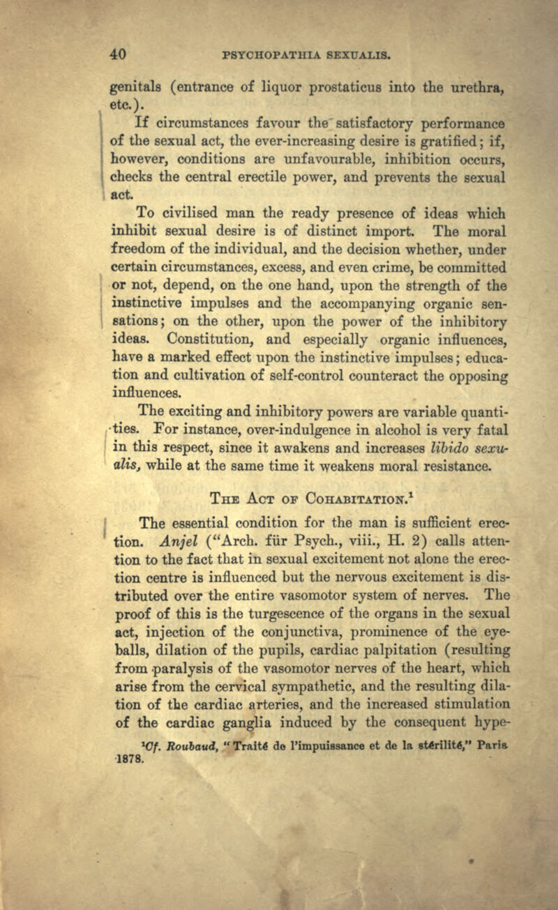 genitals (entrance of liquor prostaticus into the urethra, etc.). If circumstances favour the satisfactory performance of the sexual act, the ever-increasing desire is gratified; if, however, conditions are unfavourable, inhibition occurs, checks the central erectile power, and prevents the sexual act. To civilised man the ready presence of ideas which inhibit sexual desire is of distinct import. The moral freedom of the individual, and the decision whether, under certain circumstances, excess, and even crime, be committed or not, depend, on the one hand, upon the strength of the instinctive impulses and the accompanying organic sen- sations; on the other, upon the power of the inhibitory ideas. Constitution, and especially organic influences, have a marked effect upon the instinctive impulses; educa- tion and cultivation of self-control counteract the opposing influences. The exciting and inhibitory powers are variable quanti- •ties. For instance, over-indulgence in alcohol is very fatal in this respect, since it awakens and increases libido sexu- alis, while at the same time it weakens moral resistance. THE ACT OF COHABITATION/ The essential condition for the man is sufficient erec- tion. Anjel (Arch, fur Psych., viii., H. 2) calls atten- tion to the fact that in sexual excitement not alone the erec- tion centre is influenced but the nervous excitement is dis- tributed over the entire vasomotor system of nerves. The proof of this is the turgescence of the organs in the sexual act, injection of the conjunctiva, prominence of the eye- balls, dilation of the pupils, cardiac palpitation (resulting from paralysis of the vasomotor nerves of the heart, which arise from the cervical sympathetic, and the resulting dila- tion of the cardiac arteries, and the increased stimulation of the cardiac ganglia induced by the consequent hype- *Cf. Roubavd,  TraiW do Pimpuissance et de la eWrilittf, Paria 1878.