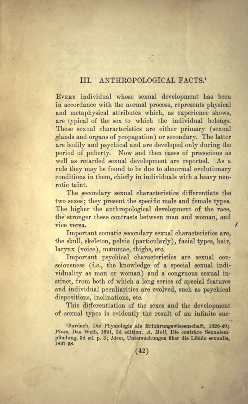 III. ANTHROPOLOGICAL FACTS.1 EVERY individual whose sexual development has been in accordance with the normal process, represents physical and metaphysical attributes which, as experience shows, are typical of the sex to which the individual belongs. These sexual characteristics are either primary (sexual glands and organs of propagation) or secondary. The latter are bodily and psychical and are developed only during the period of puberty. Now and then cases of precocious as well as retarded sexual development are reported. As a rule they may be found to be due to abnormal evolutionary conditions in them, chiefly in individuals with a heavy neu- rotic taint. The secondary sexual characteristics differentiate the two sexes; they present the specific male and female types. The higher the anthropological development of the race, the stronger these contrasts between man and woman, and vice versa. Important somatic secondary sexual characteristics are, the skull, skeleton, pelvis (particularly), facial types, hair, larynx (voice), mammae, thighs, etc. Important psychical characteristics are sexual con- sciousness (i.e., the knowledge of a special sexual indi- viduality as man or woman) and a congruous sexual in- stinct, from both of which a long series of special features and individual peculiarities are evolved, such as psychical dispositions, inclinations, etc. This differentiation of the sexes and the development of sexual types is evidently the result of an infinite suc- 'Bardach, Die Physiologic als Erfahrungswissenschaft, 1826-40; Ploss, Das Weib, 1891, 3d edition; A. Moll, Die contrare Sexualem- pfindung, 3d ed. p. 3; Idem, Untersuchungen fiber die Libido sexualis, 1897-98.