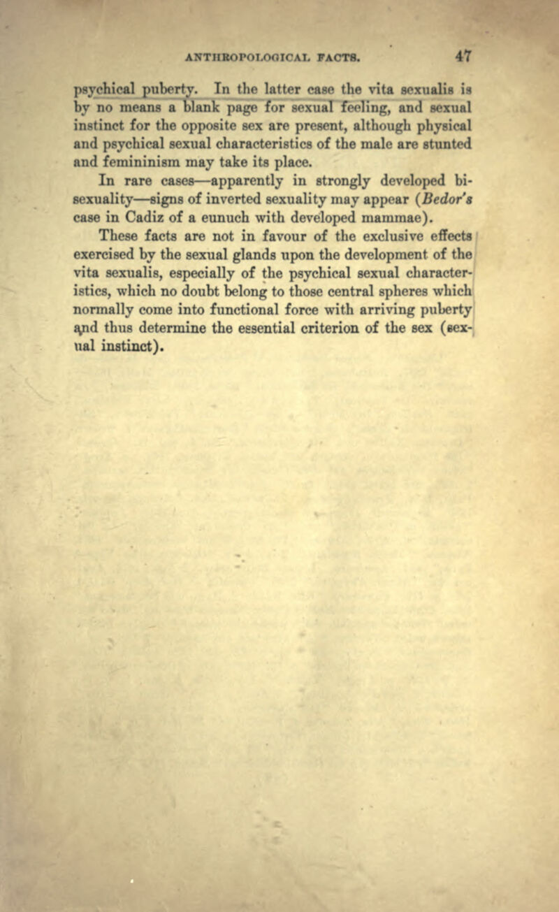 hical pulM-rty. In tin- 1; • tlie vita scxualis is Ity no menus a Malik ]>:iLr«- f->r M-xnal fVrling, and sexual in-tinct for the opposite sex are present, although physical and psychical sexual characteristics of the male are stunted and femininism may take its place. In rare cases—apparently in strongly developed bi- sexuality—signs of inverted sexuality may appear (Bedor's case in Cadiz of a eunuch with developed mammae). These facts are not in favour of the exclusive effects exercised by the sexual glands upon the development of the vita sexualis, especially of the psychical sexual character- istics, which no doubt belong to those central spheres which normally come into functional force with arriving puberty a^pd thus determine the essential criterion of the sex (sex- ual instinct).