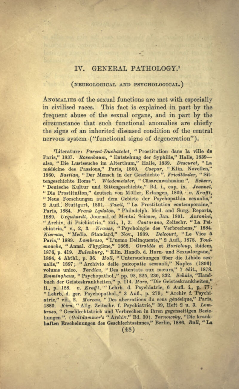 IV. GENERAL PATHOLOGY.1 (NEUROLOGICAL AND PSYCHOLOGICAL.) ANOMALIES of the sexual functions are met with especially in civilised races. This fact is explained in part by the frequent abuse of the sexual organs, and in part by the circumstance that such functional anomalies are chiefly the signs of an inherited diseased condition of the central nervous system (functional signs of degeneration). 'Literature: Parent-Duchatelet,  Prostitution dans la ville de Paris, 1837. Rosenbautn,  Entstehung der Syphilis, Halle, 1839— also,  Die Lustseuche im Alterthuin, Halle, 1839. Descuret,  La medecine des Passions, Paris, 1800. Caspar,  Klin. Novellen, 1860. Bastion,  Der Mensch in der Geschichte . Friedlander,  Sit- tengeschichte Roms . Wiedemeister,  Casarenwahnsinn . Scherr,  Deutsche Kultur und Sittengeschichte, Bd. i., cap. ix. Jeannel,  Die Prostitution, dcutsch von Miillcr, Erlangen, 1809. ; v. Krafft,  Neue Forschungen auf dcm Gebiete der Psychopathia sexualis, 2 Aufl., Stuttgart, 1891. Taxil,  La Prostitution conteraporaine, Paris, 1884. Frank Lydston,  Philadelph. Med. and Surg. Reports, 1889. Urquhardt, Journal of Mental Science, Jan. 1891. Antonini,  Archiv. di Psichiatria, xxi., 1, 2. Cantat ano, Zcitschr.  La Psi- chiatria, v., 2, 3. Krauss,  Psychologic des Verbrechens, 1884. Kiernan, Medic. Standard, Nov., 1889. Delcourt,  Le Vice ft Paris, 1889. Lombroso,  L'uomo Delinquente, 2 Aufl., 1878. Toul- mouche,  Annal. d'hygiene, 1868. Giraldds et Horteloup, ibidem, 1876, p. 419. Eulenburg,  Klin. Handb. d. Harn- und Sexualorgane, 1894, 4 Abthl., p. 36. Moll,  Untersuchungen tiber die Libido sex- ualis, 1897; Archivio delle psicopatie scssuali, Naples (1896) volume unico. Tardicu,  Des attentats aux mceurs, 7 edit., 1878. Emminghaus,  Psychopatliol., pp. 98, 225, 230, 232. Schiile, Hand- buch der Geisteskrankheiten, p. 114. Marc, Die Geisteskrankheiten, ii., p. 128. v. Krafft,  Lehrb. d. Psychiatric, 6 Aufl. i., p. 77;  Lehrb. d. ger. Psychopathol., 3 Aufl., p. 279;  Archiv f. Psychi- atric, vii., 2. Morcau,  Des aberrations du sens genesique, Paris, 1880. Kirn,  Allg. Zeitschr. f. Psychiatric, 39, Heft 2 u. 3. Lom- broso,  Geschlechtstrieb und Verbrechen in ihren gcgenseitigen Bozie- hungen. (Goltdammer's Archiv. Bd. 30). Tamotcsky, Die krank- haften Erscheinungcn des Geschlechtsainnes, Berlin, 1886. Ball,  La
