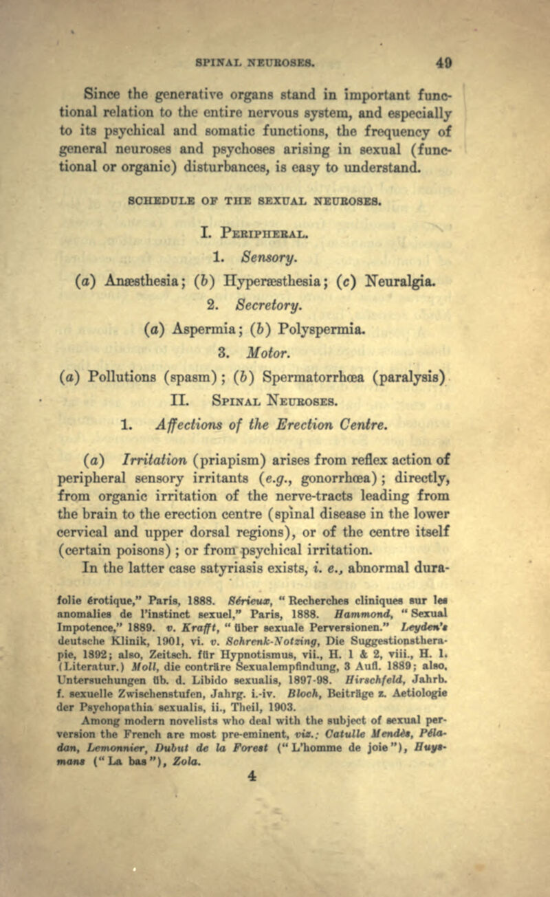 Since the generalivo organs stand in Important func- tional relation to the entire nervous system, and especially to its psychical and somatic functions, the frequency of general neuroses and psychoses arising in sexual (func- tional or organic) disturbances, is easy to understand. SCHEDULE OF THE SEXUAL NEUROSES. I. PERIPHERAL. 1. Sensory. (a) Anaesthesia; (6) Hyperaesthesia; (c) Neuralgia. 2. Secretory. (a) Aspermia; (6) Polyspennia. 3. Motor. (a) Pollutions (spasm) ; (6) Spermatorrhoea (paralysis) II. SPINAL NEUROSES. 1. Affections of the Erection Centre. (a) Irritation (priapism) arises from reflex action of peripheral sensory irritants (e.g., gonorrhoea) ; directly, from organic irritation of the nerve-tracts leading from the brain to the erection centre (spinal disease in the lower cervical and upper dorsal regions), or of the centre itself (certain poisons) ; or from psychical irritation. In the latter case satyriasis exists, t. e.t abnormal dura- folie trotique, Paris, 1888. Rtrieux,  Recherches cliniques sur le* anomalies de 1'instinct sexuel, Paris, 1888. Hammond,  Sexual Impotence, 1889. v. Krafft,  Qber sexuale Penrersionen. Leyden'i deutache Klinik, l!»01, vi. v. 8chrenk-\otzing, Die Suggestionathera- I i- 1S92; also, Zeitach. fUr Hypnotism us, vii., H. 1 & 2, viii., H. 1. (I.iti-ntnr.) Moll, die contrftre Sexualempfindung, 3 Aufl. 1889; also. Intorsurhunt.'.-n ab. d. Libido sexualis, 1897-98. Hirachfeld, Jahrb. f. sexucllc Xwi^-licnstufon, Jahrg. i.-iv. Block, Beitrfige z. Aetiologie >lor Paychopathia sexualis, ii., Tlieil, 1903. Among mo<lern novelists who d««al with the subject of sexual per- version tin- French arc most pre-eminent, tn*.; Catullc Mendto, Pffa- dan, Lcmonnier, Dubut de la Forett ( L'homme de joie), Huyt- man* (La baa), Zola.