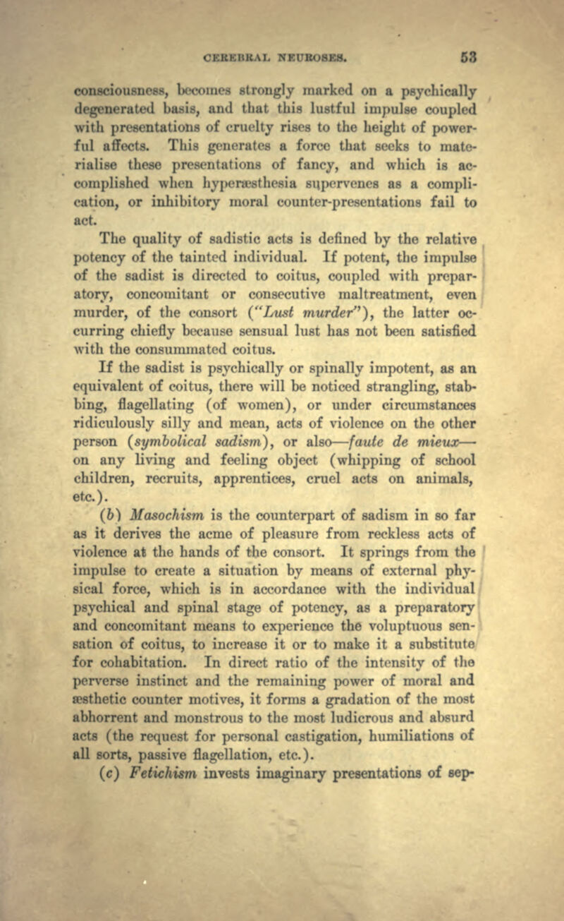consciousness, lx«comes strongly market! on a psychically aerated basis, ami that this lustful impulse coupled with presentations of cruelty rises to the height of power- ful affects. This generates a force that seeks to mate- rialise these presentations of fancy, and which is ac- complished when hvpenesthesia supervenes as a compli- cation, or inhibitory moral counter-presentations fail to act. The quality of sadistic acts is defined by the relative potency of the tainted individual. If potent, the impulse of the sadist is directed to coitus, coupled with prepar- atory, concomitant or consecutive maltreatment, even murder, of the consort (Lust murder), the latter oc- curring chiefly because sensual lust has not been satisfied with the consummated coitus. If the sadist is psychically or spinally impotent, as an equivalent of coitus, there will be noticed strangling, stab- bing, flagellating (of women), or under circumstances ridiculously silly and mean, acts of violence on the other person (symbolical sadism), or also—faute de mieux— on any living and feeling object (whipping of school children, recruits, apprentices, cruel acts on animals, etc.). (6) Masochism is the counterpart of sadism in so far as it derives the acme of pleasure from reckless acts of violence at the hands of the consort. It springs from the impulse to create a situation by means of external phy- sical force, which is in accordance with the individual psychical and spinal stage of potency, as a preparatory and concomitant means to experience the voluptuous sen- sation of coitus, to increase it or to make it a substitute for cohabitation. In direct ratio of the intensity of the perverse instinct and the remaining power of moral and aesthetic counter motives, it forms a gradation of the most abhorrent and monstrous to the most ludicrous and absurd acts (the request for personal castigation, humiliations of all sorts, passive flagellation, etc.). (c) Fetichism invests imaginary presentations of sep-
